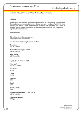 CLIPPING ELETRÔNICO - 2014

Sen. Rodrigo Rollemberg

em Mariel, Cuba‖. (Colaboraram Victor Martins e Rosana Hessel)

» Cúpula
A presidente Dilma Rousseff discursará hoje na abertura da 2ª Cúpula da Comunidade de
Estados Latino-Americanos e Caribenhos (Celac), que ocorre em Cuba. No início da noite,
embarca para Brasília. Ontem, ela foi recebida em almoço pelo presidente Raul Castro. No
domingo, quando chegou, proveniente de Lisboa, Dilma encontrou-se com a presidente
argentina, Cristina Kirchner.
Los hermanos
O Brasil investe em Cuba, um parceiro
comercial pequeno para o Brasil
Investimento na modernização o porto de Mariel
Custo total
US$ 957 milhões
Parcela financiada pelo BNDES
US$ 682 milhões
Novo aporte
US$ 290 milhões

Importações de Cuba em 2012
Valor total
US$ 13,72 bilhões
Venezuela
38,3%
China
10,8%
Espanha
8,9%
Brasil
5,2%
Estados Unidos
4,3%
Exportações brasileiras a Cuba (2013)
US$ 521 milhões
Posição no ranking*
53º lugar

58

Senado Federal
Anexo II, Gabinete 10
(61) 3303.6645

 