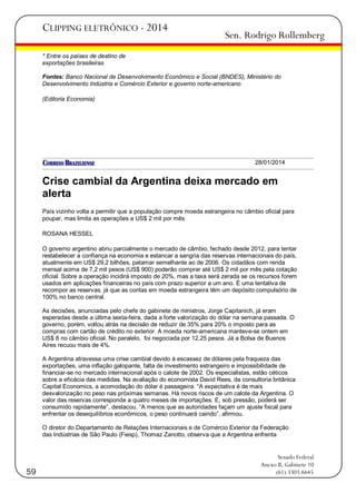 CLIPPING ELETRÔNICO - 2014

Sen. Rodrigo Rollemberg

* Entre os países de destino de
exportações brasileiras
Fontes: Banco Nacional de Desenvolvimento Econômico e Social (BNDES), Ministério do
Desenvolvimento Indústria e Comércio Exterior e governo norte-americano
(Editoria Economia)

28/01/2014

Crise cambial da Argentina deixa mercado em
alerta
País vizinho volta a permitir que a população compre moeda estrangeira no câmbio oficial para
poupar, mas limita as operações a US$ 2 mil por mês
ROSANA HESSEL
O governo argentino abriu parcialmente o mercado de câmbio, fechado desde 2012, para tentar
restabelecer a confiança na economia e estancar a sangria das reservas internacionais do país,
atualmente em US$ 29,2 bilhões, patamar semelhante ao de 2006. Os cidadãos com renda
mensal acima de 7,2 mil pesos (US$ 900) poderão comprar até US$ 2 mil por mês pela cotação
oficial. Sobre a operação incidirá imposto de 20%, mas a taxa será zerada se os recursos forem
usados em aplicações financeiras no país com prazo superior a um ano. É uma tentativa de
recompor as reservas, já que as contas em moeda estrangeira têm um depósito compulsório de
100% no banco central.
As decisões, anunciadas pelo chefe do gabinete de ministros, Jorge Capitanich, já eram
esperadas desde a última sexta-feira, dada a forte valorização do dólar na semana passada. O
governo, porém, voltou atrás na decisão de reduzir de 35% para 20% o imposto para as
compras com cartão de crédito no exterior. A moeda norte-americana manteve-se ontem em
US$ 8 no câmbio oficial. No paralelo, foi negociada por 12,25 pesos. Já a Bolsa de Buenos
Aires recuou mais de 4%.
A Argentina atravessa uma crise cambial devido à escassez de dólares pela fraqueza das
exportações, uma inflação galopante, falta de investimento estrangeiro e impossibilidade de
financiar-se no mercado internacional após o calote de 2002. Os especialistas, estão céticos
sobre a eficácia das medidas. Na avaliação do economista David Rees, da consultoria britânica
Capital Economics, a acomodação do dólar é passageira. ―A expectativa é de mais
desvalorização no peso nas próximas semanas. Há novos riscos de um calote da Argentina. O
valor das reservas corresponde a quatro meses de importações. E, sob pressão, poderá ser
consumido rapidamente‖, destacou. ―A menos que as autoridades façam um ajuste fiscal para
enfrentar os desequilíbrios econômicos, o peso continuará caindo‖, afirmou.
O diretor do Departamento de Relações Internacionais e de Comércio Exterior da Federação
das Indústrias de São Paulo (Fiesp), Thomaz Zanotto, observa que a Argentina enfrenta

59

Senado Federal
Anexo II, Gabinete 10
(61) 3303.6645

 