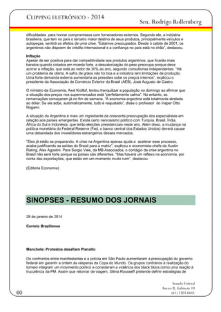 CLIPPING ELETRÔNICO - 2014

Sen. Rodrigo Rollemberg

dificuldades para honrar compromissos com fornecedores externos. Segundo ele, a indústria
brasileira, que tem no país o terceiro maior destino de seus produtos, principalmente veículos e
autopeças, sentirá os efeitos de uma crise. ―Estamos preocupados. Desde o calote de 2001, os
argentinos não dispoem de crédito internacional e a confiança no país está no chão‖, destacou.
Inflação
Apesar de ser positiva para dar competitividade aos produtos argentinos, que ficarão mais
baratos quando cotados em moeda forte, a desvalorização do peso preocupa porque deve
acirrar a inflação, que está ao redor de 30% ao ano, segundo consultorias independentes. ―Há
um problema de oferta. A safra de grãos não foi boa e a indústria tem limitações de produção.
Uma forte demanda externa aumentaria as pressões sobe os preços internos‖, explicou o
presidente da Associação de Comércio Exterior do Brasil (AEB), José Augusto de Castro.
O ministro da Economia, Axel Kicillof, tentou tranquilizar a população no domingo ao afirmar que
a situação dos preços nos supermercados está ―perfeitamente calma‖. No entanto, as
remarcações começaram já no fim de semana. ―A economia argentina está totalmente atrelada
ao dólar. Se ele sobe, automaticamente, tudo é reajustado‖, disse o professor do Insper Otto
Nogami.
A situação da Argentina é mais um ingrediente da crescente preocupação dos especialistas em
relação aos países emergentes. Existe certo nervosismo político com Turquia, Brasil, Índia,
África do Sul e Indonésia, que terão eleições presidenciais neste ano. Além disso, a mudança na
política monetária do Federal Reserve (Fed, o banco central dos Estados Unidos) deverá causar
uma debandada dos investidores estrangeiros desses mercados.
―Eles já estão se preparando. A crise na Argentina apenas ajuda a acelerar esse processo,
acaba justificando as saídas do Brasil para a matriz‖, explicou o economista-chefe da Austin
Rating, Alex Agostini. Para Sergio Vale, da MB Associados, o contágio da crise argentina no
Brasil não será forte porque os países são diferentes. ―Mas haverá um reflexo na economia, por
conta das exportações, que estão em um momento muito ruim‖, destacou.
(Editoria Economia)

SINOPSES - RESUMO DOS JORNAIS
28 de janeiro de 2014
Correio Braziliense

Manchete: Protestos desafiam Planalto
Os confrontos entre manifestantes e a polícia em São Paulo aumentaram a preocupação do governo
federal em garantir a ordem às vésperas da Copa do Mundo. Os grupos contrários à realização do
torneio integram um movimento político e consideram a violência dos black blocs como uma reação à
truculência da PM. Assim que retornar de viagem, Dilma Rousseff pretende definir estratégias de

60

Senado Federal
Anexo II, Gabinete 10
(61) 3303.6645

 