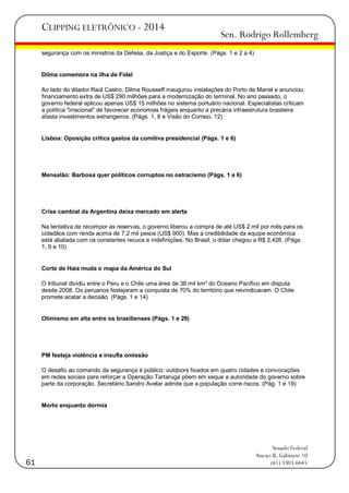 CLIPPING ELETRÔNICO - 2014

Sen. Rodrigo Rollemberg

segurança com os ministros da Defesa, da Justiça e do Esporte. (Págs. 1 e 2 a 4)

Dilma comemora na ilha de Fidel
Ao lado do ditador Raúl Castro, Dilma Rousseff inaugurou instalações do Porto de Mariel e anunciou
financiamento extra de US$ 290 milhões para a modernização do terminal. No ano passado, o
governo federal aplicou apenas US$ 15 milhões no sistema portuário nacional. Especialistas criticam
a política "irracional" de favorecer economias frágeis enquanto a precária infraestrutura brasileira
afasta investimentos estrangeiros. (Págs. 1, 8 e Visão do Correio, 12)

Lisboa: Oposição critica gastos da comitiva presidencial (Págs. 1 e 6)

Mensalão: Barbosa quer políticos corruptos no ostracismo (Págs. 1 e 6)

Crise cambial da Argentina deixa mercado em alerta
Na tentativa de recompor as reservas, o governo liberou a compra de até US$ 2 mil por mês para os
cidadãos com renda acima de 7,2 mil pesos (US$ 900). Mas a credibilidade da equipe econômica
está abalada com os constantes recuos e indefinições. No Brasil, o dólar chegou a R$ 2,426. (Págs.
1, 9 e 10)

Corte de Haia muda o mapa da América do Sul
O tribunal dividiu entre o Peru e o Chile uma área de 38 mil km² do Oceano Pacífico em disputa
desde 2008. Os peruanos festejaram a conquista de 70% do território que reivindicavam. O Chile
promete acatar a decisão. (Págs. 1 e 14)

Otimismo em alta entre os brasilienses (Págs. 1 e 29)

PM festeja violência e insufla omissão
O desafio ao comando da segurança é público: outdoors fixados em quatro cidades e convocações
em redes sociais para reforçar a Operação Tartaruga põem em xeque a autoridade do governo sobre
parte da corporação. Secretário Sandro Avelar admite que a população corre riscos. (Pág. 1 e 19)

Morto enquanto dormia

61

Senado Federal
Anexo II, Gabinete 10
(61) 3303.6645

 