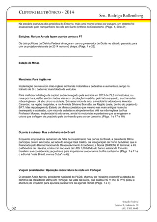 CLIPPING ELETRÔNICO - 2014

Sen. Rodrigo Rollemberg

Na precária estrutura dos presídios do Entorno, mais uma morte: preso por estupro, um detento foi
assassinado pelo companheiro de cela em Santo Antônio do Descoberto. (Págs. 1, 20 e 21)

Eleições: Roriz e Arruda fazem acordo contra o PT
Os dois políticos do Distrito Federal almoçaram com o governador de Goiás no sábado passado para
unir os projetos eleitorais de 2014 numa só chapa. (Págs. 1 e 25)

-----------------------------------------------------------------------------------Estado de Minas

Manchete: Para inglês ver
Implantação de ruas com mão-inglesa confunde motoristas e pedestres e aumenta o perigo no
trânsito de BH, cada vez mais lotado de veículos.
Para melhorar o tráfego da capital, sobrecarregado pela entrada em 2013 de 79,6 mil veículos, ou
nove por hora, estão sendo criadas vias com circulação invertida, pelo lado esquerdo, as chamadas
mãos-inglesas. Já são cinco na cidade. Só neste início de ano, a medida foi adotada na Avenida
Carandaí, na região hospitalar, e na Avenida Silviano Brandão, na Região Leste, dentro do projeto do
BRT. Mas reportagem do Estado de Minas constatou que mesmo nas mais antigas há muito
desrespeito e confusão, com risco de colisões e atropelamentos. Até na mão-inglesa da Rua
Professor Moraes, implantada há oito anos, ainda há motoristas e pedestres que se enganam e
outros que trafegam de propósito pela contramão para cortar caminho. (Págs. 1 e 17 e 18)

O porto é cubano. Mas o dinheiro é do Brasil
Enquanto empresários reclamam da falta de investimento nos portos do Brasil, a presidente Dilma
participou ontem em Cuba, ao lado do colega Raúl Castro, da inauguração do Porto de Mariel, que é
financiado pelo Banco Nacional de Desenvolvimento Econômico e Social (BNDES). O terminal, a 45
quilômetros de Havana, conta com recursos de US$ 1,09 bilhão do banco estatal de fomento
brasileiro e é considerado peça-chave para impulsionar a economia da ilha caribenha. (Págs. 1 e 11 e
o editorial ―mais Brasil, menos Cuba‖ na 6)

Viagem presidencial: Oposição cobra fatura de noite em Portugal
O senador Aécio Neves, presidente nacional do PSDB, chamou de "péssimo exemplo"a estadia da
comitiva da presidente Dilma em Portugal, na volta da Suíça, que custou R$ 71 mil. O PPS pediu a
abertura de inquérito para apurara parada fora da agenda oficial. (Págs. 1 e 3)

62

Senado Federal
Anexo II, Gabinete 10
(61) 3303.6645

 