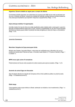 CLIPPING ELETRÔNICO - 2014

Sen. Rodrigo Rollemberg

Argentina: Governo detalha as regras para a compra de dólares
Correntistas poderão depositar nas cadernetas de poupança até US$2 mil por mês se estiverem em
dia com o Imposto de Renda. Conjunto de medidas de restrição cambial favorece turistas brasileiros,
mas preocupa empresários que exportam máquinas e equipamentos (Págs. 1 e 10)

Ação anticopa mobiliza 12 organizações
Comitês criados há mais de três anos estão espalhados pelas cidades-sede e preocupam o governo.
Reunião ministerial definirá ações para a Copa, inclusive a possibilidade do uso das Forças Armadas.
Na liderança desses grupos estão moradores de áreas atingidas por obras da Copa e universitários.
(Págs. 1 e 4)

-----------------------------------------------------------------------------------Jornal do Commercio

Manchete: Gargalos da Copa preocupam União
Ministro das Cidades, Aguinaldo Ribeiro, visita obras de mobilidade para o Mundial e diz que os
problemas maiores são o Ramal da Copa, o Corredor Leste-Oeste e o TI Cosme e Damião. (Págs. 1
e cidades 1)

MPPE move ação contra 10 vereadores
Parlamentares de Caruaru são acusados de cobrar propina para aprovar projetos. (Págs. 1 e 5)

Aumento da conta d’água em discussão
Arpe divulgará cálculos do reajuste da Compesa online e fará audiência pública na próxima sexta.
(Págs. 1 e cidades/economia 6)

Efeito tango
Crise argentina pode causar efeitos no Brasil, sobretudo na indústria e nos investimentos. (Págs. 1 e
cidades/economia 5)

63

Senado Federal
Anexo II, Gabinete 10
(61) 3303.6645

 