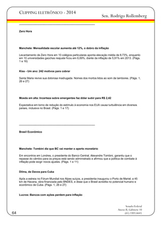 CLIPPING ELETRÔNICO - 2014

Sen. Rodrigo Rollemberg

-----------------------------------------------------------------------------------Zero Hora

Manchete: Mensalidade escolar aumenta até 12%, o dobro da inflação
Levantamento de Zero Hora em 10 colégios particulares aponta elevação média de 8,73%, enquanto
em 10 universidades gaúchas reajuste ficou em 6,69%, diante da inflação de 5,91% em 2013. (Págs.
1 e 16)

Kiss - Um ano: 242 motivos para cobrar
Santa Maria revive sua dolorosa madrugada. Nomes dos mortos lidos ao som de tambores. (Págs. 1,
26 e 27)

Moeda em alta: Incerteza sobre emergentes faz dólar subir para R$ 2,42
Expectativa em torno de redução do estímulo à economia nos EUA causa turbulência em diversos
países, inclusive no Brasil. (Págs. 1 e 17)

-----------------------------------------------------------------------------------Brasil Econômico

Manchete: Tombini diz que BC vai manter o aperto monetário
Em encontros em Londres, o presidente do Banco Central, Alexandre Tombini, garantiu que o
repasse do câmbio para os preços está sendo administrado e afirmou que a política de combate à
inflação pode exigir novos ajustes. (Págs. 1 e 11)

Dilma, de Davos para Cuba
Após a estreia no Fórum Mundial nos Alpes suíços, a presidenta inaugurou o Porto de Mariel, a 45
km de Havana, obra financiada pelo BNDES, e disse que o Brasil acredita no potencial humano e
econômico de Cuba. (Págs. 1, 26 e 27)

Lucros: Bancos com ações perdem para inflação

64

Senado Federal
Anexo II, Gabinete 10
(61) 3303.6645

 