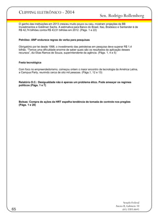 CLIPPING ELETRÔNICO - 2014

Sen. Rodrigo Rollemberg

O ganho das instituições em 2013 cresceu muito pouco ou caiu, mostram projeções da BB
Investimentos e Goldman Sachs. A estimativa para Banco do Brasil, Itaú, Bradesco e Santander é de
R$ 42,74 bilhões contra R$ 43,51 bilhões em 2012. (Págs. 1 e 22)

Petróleo: ANP endurece regras de verba para pesquisas
Obrigatório por lei desde 1998, o investimento das petroleiras em pesquisa deve superar R$ 1,4
bilhão. ―Temos uma dificuldade enorme de saber quais são os resultados da aplicação desses
recursos‖, diz Elias Ramos de Souza, superintendente da agência. (Págs. 1, 4 e 5)

Festa tecnológica
Com foco no empreendedorismo, começou ontem o maior encontro de tecnologia da América Latina,
a Campus Party, reunindo cerca de oito mil pessoas. (Págs.1, 12 e 13)

Relatório D.C.: Desigualdade não é apenas um problema ético. Pode ameaçar os regimes
políticos (Págs. 1 e 7)

Bolsas: Compra de ações da HRT espelha tendência de tomada de controle nos pregões
(Págs. 1 e 20)

65

Senado Federal
Anexo II, Gabinete 10
(61) 3303.6645

 