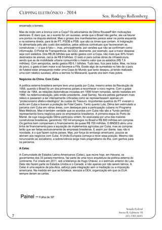 CLIPPING ELETRÔNICO - 2014

Sen. Rodrigo Rollemberg

encerrado o torneio.
Mas de onde vem a bronca com a Copa? Os adversários de Dilma Rousseff têm motivações
eleitorais. É claro que, se o evento for um sucesso, ainda que o Brasil não ganhe, ela vai faturar
uns pontos na disputa eleitoral. Mas o grosso dos manifestantes parece estar na ponta esquerda
e na extrema direita, para lá de PT, PSDB e PSB, que são os times que contam. A indignação
foi alimentada pelo alto custo dos estádios, pelos aditivos contratuais que favoreceram as
construtoras — o que é fato—, mas, principalmente, por versões que não se confirmam como
informação. O Portal da Transparência, da CGU, desmente, por exemplo, que a maior despesa
seja com estádios. Dos R$ 26 bilhões que serão gastos com a Copa, não mais que 30% foram
destinados às arenas, cerca de R$ 8 bilhões. O resto é para outras obras de infraestrutura,
sendo que as de mobilidade urbana consumirão o mesmo valor que os estádios (R$ 7,9
milhões). Com aeroportos, serão gastos R$ 6,1 bilhões. Tudo isso, fica para todos. Mas, na boca
do povo, o gasto é bem maior e só favorece a Fifa. Existe algo de surrealista no fato de o país
do futebol estar ameaçando melar uma Copa do Mundo que tanto desejou, já tendo realizado
uma com relativo sucesso, afora a derrota no Maracanã, quando era bem mais pobre.
Negócios da China. Com Cuba
A política externa brasileira sempre teve uma queda por Cuba, mesmo antes da Revolução de
1958, quando o Brasil foi um dos primeiros países a reconhecer o novo regime. Com o golpe
militar de 1964, as relações diplomáticas iniciadas em 1906 foram rompidas, sendo reatadas em
1986, na redemocratização, pelo então presidente, José Sarney. Na era petista ganharam mais
relevo e passaram a ser intensamente criticadas como se representassem apenas um
―protecionismo afetivo-ideológico‖ às custas do Tesouro. Importantes quadros do PT viveram o
exílio em Cuba e tiveram a proteção de Fidel Castro. Tanto quanto Lula, Dilma tem estimulado a
parceria com Cuba em várias áreas, com destaque para a participação cubana no Programa
Mais Médicos. Mas é também verdade que os acordos com Cuba não são a ―fundo perdido‖,
representando bons negócios para os empresários brasileiros. A primeira etapa do Porto de
Mariel, de cuja inauguração Dilma participou ontem, foi executada por uma das maiores
construtoras brasileiras, garantindo 150 mil empregos no Brasil e R$ 800 milhões em compras.
Os ganhos bem compensam o financiamento de quase R$ 700 milhões. O BNDES abriu uma
linha de financiamento para a aquisição de implementos agrícolas por Cuba, mas as compras
terão que ser feitas exclusivamente de empresas brasileiras. E assim por diante. Isso não é
novidade, é o que fazem outros países. Mas, por força do embargo americano, poucos se
abriram aos negócios com Cuba. A União Europeia começa a rever essa posição. Mesmo não
renunciando ao socialismo, a sobrevivência exige mais pragmatismo da ilha, com ganhos para
os parceiros.
A Celac
A Comunidade de Estados Latino-Americanos (Celac), que reúne hoje, em Havana, os
governantes dos 33 países-membros, faz parte de uma nova arquitetura da política externa do
continente. Foi criada em 2011, sob a liderança de Hugo Chávez, e o estímulo anterior de Lula.
Dela não fazem parte os Estados Unidos e o Canadá, e não apenas por não serem latinos. A
Celac é uma espécie de pós-Alca, esforço pela integração sem a mediação ou a imposição
americana. Na medida em que se fortalece, esvazia a OEA, organização em que os EUA
sempre deram as cartas.

Painel – Folha de SP

7

Senado Federal
Anexo II, Gabinete 10
(61) 3303.6645

 