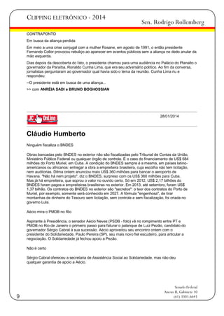 CLIPPING ELETRÔNICO - 2014

Sen. Rodrigo Rollemberg

CONTRAPONTO
Em busca da aliança perdida
Em meio a uma crise conjugal com a mulher Rosane, em agosto de 1991, o então presidente
Fernando Collor provocou rebuliço ao aparecer em eventos públicos sem a aliança no dedo anular da
mão esquerda.
Dias depois da descoberta do fato, o presidente chamou para uma audiência no Palácio do Planalto o
governador da Paraíba, Ronaldo Cunha Lima, que era seu adversário político. Ao fim da conversa,
jornalistas perguntaram ao governador qual havia sido o tema da reunião. Cunha Lima riu e
respondeu:
--O presidente está em busca de uma aliança...
>> com ANRÉIA SADI e BRUNO BOGHOSSIAN

28/01/2014

Cláudio Humberto
Ninguém fiscaliza o BNDES
Obras bancadas pelo BNDES no exterior não são fiscalizadas pelo Tribunal de Contas da União,
Ministério Público Federal ou qualquer órgão de controle. É o caso do financiamento de US$ 684
milhões do Porto Muriel, em Cuba. A condição do BNDES sempre é a mesma, em países latinoamericanos ou africanos: entregar a obra a empreiteira brasileira, cuja escolha não tem licitação,
nem auditorias. Dilma ontem anunciou mais US$ 360 milhões para bancar o aeroporto de
Havana. "Não há nem projeto", diz o BNDES, surpreso com os US$ 360 milhões para Cuba.
Mas já há empreiteira, que soprou o valor no ouvido certo. Só em 2012, US$ 2,17 bilhões do
BNDES foram pagos a empreiteiras brasileiras no exterior. Em 2013, até setembro, foram US$
1,37 bilhão. Os contratos do BNDES no exterior são "secretos": o teor dos contratos do Porto de
Muriel, por exemplo, somente será conhecido em 2027. A fórmula "engenhosa", de tirar
montanhas de dinheiro do Tesouro sem licitação, sem controle e sem fiscalização, foi criada no
governo Lula.
Aécio mira o PMDB no Rio
Aspirante à Presidência, o senador Aécio Neves (PSDB - foto) vê no rompimento entre PT e
PMDB no Rio de Janeiro o primeiro passo para faturar o palanque de Luiz Pezão, candidato do
governador Sérgio Cabral à sua sucessão. Aécio aproveitou seu encontro ontem com o
presidente do Solidariedade, Paulo Pereira (SP), seu mais novo fiel escudeiro, para articular a
negociação. O Solidariedade já fechou apoio a Pezão.
Não é certo
Sérgio Cabral ofereceu a secretaria de Assistência Social ao Solidariedade, mas não deu
qualquer garantia de apoio a Aécio.

9

Senado Federal
Anexo II, Gabinete 10
(61) 3303.6645

 