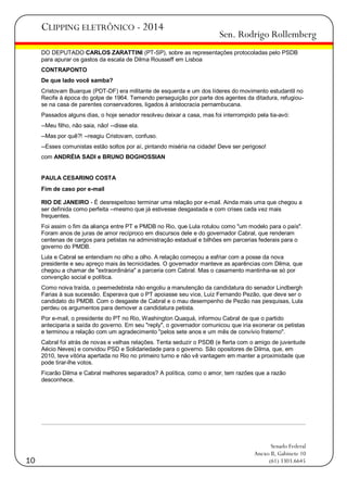 CLIPPING ELETRÔNICO - 2014

Sen. Rodrigo Rollemberg

DO DEPUTADO CARLOS ZARATTINI (PT-SP), sobre as representações protocoladas pelo PSDB
para apurar os gastos da escala de Dilma Rousseff em Lisboa
CONTRAPONTO
De que lado você samba?
Cristovam Buarque (PDT-DF) era militante de esquerda e um dos líderes do movimento estudantil no
Recife à época do golpe de 1964. Temendo perseguição por parte dos agentes da ditadura, refugiouse na casa de parentes conservadores, ligados à aristocracia pernambucana.
Passados alguns dias, o hoje senador resolveu deixar a casa, mas foi interrompido pela tia-avó:
--Meu filho, não saia, não! --disse ela.
--Mas por quê?! --reagiu Cristovam, confuso.
--Esses comunistas estão soltos por aí, pintando miséria na cidade! Deve ser perigoso!
com ANDRÉIA SADI e BRUNO BOGHOSSIAN

PAULA CESARINO COSTA
Fim de caso por e-mail
RIO DE JANEIRO - É desrespeitoso terminar uma relação por e-mail. Ainda mais uma que chegou a
ser definida como perfeita --mesmo que já estivesse desgastada e com crises cada vez mais
frequentes.
Foi assim o fim da aliança entre PT e PMDB no Rio, que Lula rotulou como "um modelo para o país".
Foram anos de juras de amor recíproco em discursos dele e do governador Cabral, que renderam
centenas de cargos para petistas na administração estadual e bilhões em parcerias federais para o
governo do PMDB.
Lula e Cabral se entendiam no olho a olho. A relação começou a esfriar com a posse da nova
presidente e seu apreço mais às tecnicidades. O governador manteve as aparências com Dilma, que
chegou a chamar de "extraordinária" a parceria com Cabral. Mas o casamento mantinha-se só por
convenção social e política.
Como noiva traída, o peemedebista não engoliu a manutenção da candidatura do senador Lindbergh
Farias à sua sucessão. Esperava que o PT apoiasse seu vice, Luiz Fernando Pezão, que deve ser o
candidato do PMDB. Com o desgaste de Cabral e o mau desempenho de Pezão nas pesquisas, Lula
perdeu os argumentos para demover a candidatura petista.
Por e-mail, o presidente do PT no Rio, Washington Quaquá, informou Cabral de que o partido
anteciparia a saída do governo. Em seu "reply", o governador comunicou que iria exonerar os petistas
e terminou a relação com um agradecimento "pelos sete anos e um mês de convívio fraterno".
Cabral foi atrás de novas e velhas relações. Tenta seduzir o PSDB (e flerta com o amigo de juventude
Aécio Neves) e convidou PSD e Solidariedade para o governo. São opositores de Dilma, que, em
2010, teve vitória apertada no Rio no primeiro turno e não vê vantagem em manter a proximidade que
pode tirar-lhe votos.
Ficarão Dilma e Cabral melhores separados? A política, como o amor, tem razões que a razão
desconhece.

10

Senado Federal
Anexo II, Gabinete 10
(61) 3303.6645

 