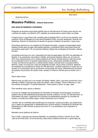 CLIPPING ELETRÔNICO - 2014

Sen. Rodrigo Rollemberg
30/01/2014

Brasil Econômico

Mosaico Político :: Gilberto Nascimento
NAS ASAS DE MARINHO E SNOWDEN
Dirigentes da empresa sueca Saab estarão hoje em São Bernardo do Campo para discutir com
o prefeito da cidade, Luiz Marinho (PT), detalhes de investimentos a serem feitos na cidade.
A Saab produz o caça Gripen NG, escolhido pela presidenta Dilma, no fim do ano passado, para
substituir a frota de Mirages da Força Aérea Brasileira (FAB), que será desativada. Atuando nos
bastidores, Marinho foi importante na decisão do governo brasileiro de escolher o caça sueco.
Outra figura decisiva foi o ex-analista da CIA Edward Snowden, acusado de espionagem pelos
Estados Unidos após divulgar informações sigilosas. A presidente Dilma havia dado sinais de
que poderia optar pelo F-18, da americana Boeing. Depois das revelações de Snowden, desistiu
da ideia.
A proposta americana ruiu com a descoberta da rede de espionagem dos EUA nos gabinetes de
Brasília. O ex-presidente Lula preferia o Rafale, da francesa Dassault. Mas Lula, em maio de
2010, ficou decepcionado com o então presidente da França, Nicolas Sarkozy, pelo fato de ele
ter se declarado a favor de sanções diplomáticas ao Irã, contrariando posições do Brasil e
Turquia. Ao final de seu governo, o petista decidiu deixar a decisão para a sucessora Dilma.
Marinho, então, foi comunicar o fato aos dirigentes da Saab, emum jantar na Suécia. Defensor
da instalação de uma fábrica do Gripen em São Bernardo, o prefeito questionou a razão de o rei
Gustavo e a rainha Silvia não se envolverem na discussão dos caças, diferentemente de líderes
dos países concorrentes. Na mesma noite, recebeu no hotel um convite para conversar com o
rei.
Quem sabe menos
Marinho teve um atrito com o ex-ministro da Defesa, Nelson Jobim, que havia convencido Lula a
defender o Rafale. Informado das ações do prefeito, Jobim indagou: "Quem é Marinho e o que
ele entende de aviação?" O petista respondeu: "Tanto quanto o Jobim, ou seja, nada".
Para identificar quem ajudou a ditadura
O Grupo de Trabalho dos Sindicalistas da Comissão da Verdade vai homenagear no próximo
sábado mais de 400 trabalhadores perseguidos durante a ditadura. No ato, em São Bernardo, os
sindicalistas vão pedir o julgamento de processos de trabalhadores parados na comissão de
anistia e a revisão dos valores pagos, muitas vezes tidos como irrisórios.
Também vão se manifestar pela identificação de empresas, inclusive privadas, que colaboraram
com o regime na perseguição a trabalhadores por motivos políticos. Presidente do Sindicato dos
Metalúrgicos do ABC durante as greves dos anos 70, o ex-presidente Lula é esperado na
homenagem
Meirelles marca distância de Alckmin
Para o PSD, o discurso que Henrque Meirelles, ex-presidente do Banco Central, fez em São
José do Rio Preto (SP), no fim de semana, deixa clara a distância entre ele e o governador de

11

Senado Federal
Anexo II, Gabinete 10
(61) 3303.6645

 