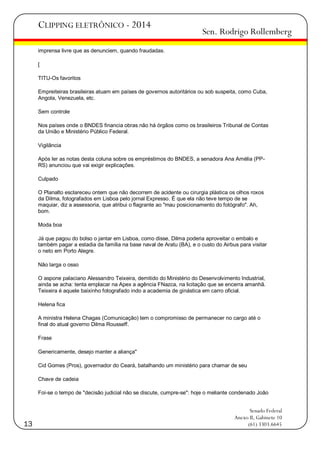 CLIPPING ELETRÔNICO - 2014

Sen. Rodrigo Rollemberg

imprensa livre que as denunciem, quando fraudadas.
[
TITU-Os favoritos
Empreiteiras brasileiras atuam em países de governos autoritários ou sob suspeita, como Cuba,
Angola, Venezuela, etc.
Sem controle
Nos países onde o BNDES financia obras não há órgãos como os brasileiros Tribunal de Contas
da União e Ministério Público Federal.
Vigilância
Após ler as notas desta coluna sobre os empréstimos do BNDES, a senadora Ana Amélia (PPRS) anunciou que vai exigir explicações.
Culpado
O Planalto esclareceu ontem que não decorrem de acidente ou cirurgia plástica os olhos roxos
da Dilma, fotografados em Lisboa pelo jornal Expresso. É que ela não teve tempo de se
maquiar, diz a assessoria, que atribui o flagrante ao "mau posicionamento do fotógrafo". Ah,
bom.
Moda boa
Já que pagou do bolso o jantar em Lisboa, como disse, Dilma poderia aproveitar o embalo e
também pagar a estadia da família na base naval de Aratu (BA), e o custo do Airbus para visitar
o neto em Porto Alegre.
Não larga o osso
O aspone palaciano Alessandro Teixeira, demitido do Ministério do Desenvolvimento Industrial,
ainda se acha: tenta emplacar na Apex a agência FNazca, na licitação que se encerra amanhã.
Teixeira é aquele baixinho fotografado indo a academia de ginástica em carro oficial.
Helena fica
A ministra Helena Chagas (Comunicação) tem o compromisso de permanecer no cargo até o
final do atual governo Dilma Rousseff.
Frase
Genericamente, desejo manter a aliança"
Cid Gomes (Pros), governador do Ceará, batalhando um ministério para chamar de seu
Chave de cadeia
Foi-se o tempo de "decisão judicial não se discute, cumpre-se": hoje o meliante condenado João

13

Senado Federal
Anexo II, Gabinete 10
(61) 3303.6645

 