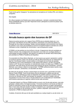 CLIPPING ELETRÔNICO - 2014

Sen. Rodrigo Rollemberg

Paulo Cunha ganha "desagravo" de adoradores de mensaleiros em Curitiba (PR), com direito a
autógrafos.
Deu largada
De volta à maratona nos Estados para costurar palanques, o senador e presidenciável Aécio
Neves (PSDB-MG) afirmou que está "respirando fundo e planejando os próximos passos" para
as eleições deste ano.

30/01/2014

Arruda busca apoio dos tucanos do DF
Depois de acertar parceria com Joaquim Roriz (PRTB) para as eleições deste ano, o exgovernador José Roberto Arruda (PR) intensificou articulações com potenciais aliados na
formação de uma chapa de oposição. Desde a semana passada, ele se encontrou com líderes
de partidos e com outros pré-candidatos ao Governo do Distrito Federal na tentativa de unificar
interesses e evitar a dispersão de concorrentes, o que enfraqueceria o grupo.
O PSDB é um dos partidos na mira de Roriz e Arruda. A legenda tem três pré-candidatos ao
Palácio do Buriti, mas correligionários não descartam uma união com os antigos aliados. A
preocupação principal, entretanto, será garantir um palanque ao senador Aécio Neves (MG),
pré-candidato do PSDB à Presidência da República.
O ex-secretário de Obras Márcio Machado, um dos tucanos que querem representar o partido
na corrida ao governo, jantou com Arruda na noite da última terça-feira em um restaurante da
Asa Sul. Conversaram sobre o cenário político e a formação de uma frente de oposição.
"Entendemos que é muito interessante a união desses dois políticos, que têm uma grande
história no DF. Arruda vem buscando um entendimento amplo e me disse que o PSDB é muito
importante, tanto pelo tempo de tevê quanto pela presença de figuras importantes", comenta
Machado, que é amigo e aliado do ex-governador. "O PSDB certamente estará inserido nesse
grupo de oposição", acrescentou o ex-secretário de Obras.
No último fim de semana, Arruda e Joaquim Roriz se reuniram com o governador de Goiás,
Marconi Perillo (PSDB). Tanto Arruda quanto Roriz já declararam a aliados que são précandidatos, mas a definição da chapa vai depender de questões políticas e jurídicas. Roriz
renunciou ao Senado em 2007 para escapar da cassação, o que abriu margem para ser
enquadrado na Lei da Ficha Limpa. E Arruda poderá ter uma condenação por improbidade
administrativa apreciada em segunda instância ainda neste semestre.
O deputado federal Luiz Pitiman (PSDB) também se reuniu com Arruda esta semana, mas evita
antecipar o debate sobre a formação da chapa. "O encontro de Roriz e de Arruda com Marconi
Perillo foi importante, porque os três são figuras de grande influência na região metropolitana.
Mas é muito cedo ainda para escalar a chapa. É importante que a oposição se articule desde já,
mas as convenções só vão acontecer em junho", justifica o deputado, que também quer
representar o PSDB na disputa pelo Buriti.
A aliados, Arruda tem dito que só não será candidato se a Justiça impedir ou se ele morrer. Já

14

Senado Federal
Anexo II, Gabinete 10
(61) 3303.6645

 