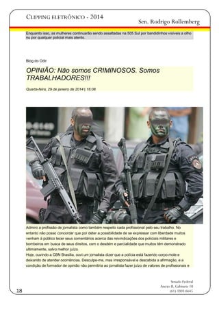 CLIPPING ELETRÔNICO - 2014

Sen. Rodrigo Rollemberg

Enquanto isso, as mulheres continuarão sendo assaltadas na 505 Sul por bandidinhos visíveis a olho
nu por qualquer policial mais atento.

Blog do Odir

OPINIÃO: Não somos CRIMINOSOS. Somos
TRABALHADORES!!!
Quarta-feira, 29 de janeiro de 2014 | 16:08

Admiro a profissão de jornalista como também respeito cada profissional pelo seu trabalho. No
entanto não posso concordar que por deter a possibilidade de se expressar com liberdade muitos
venham à público tecer seus comentários acerca das reivindicações dos policiais militares e
bombeiros em busca de seus direitos, com o desdém e parcialidade que muitos têm demonstrado
ultimamente, salvo melhor juízo.
Hoje, ouvindo a CBN Brasília, ouvi um jornalista dizer que a polícia está fazendo corpo mole e
deixando de atender ocorrências. Desculpe-me, mas irresponsável e descabida a afirmação, e a
condição de formador de opinião não permitiria ao jornalista fazer juízo de valores de profissionais e

18

Senado Federal
Anexo II, Gabinete 10
(61) 3303.6645

 