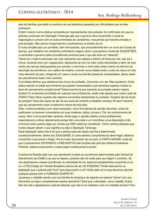 CLIPPING ELETRÔNICO - 2014

Sen. Rodrigo Rollemberg

pais de famílias que estão no extremo de sua tolerância passando por dificuldades que só eles
conhecem.
Ontem mesmo numa coletiva concedida por representantes dos policiais, foi confirmado sim que os
policiais continuam em Operação Tartaruga (até que o governo abra novamente o canal de
negociação e cumpra com as suas promessas de campanha), mas jamais que haveria omissão e
prevaricação. Não somos irresponsáveis e conhecemos os limites da Lei.
É muito simples para um jornalista, bem remunerado, que provavelmente tem um turno de 6 horas de
serviço, que trabalha num ambiente confortável e seguro dizer o que pensa e ainda dar SUGESTÕES
a comandos e governo sobre providências punitivas para o que ele acha um "absurdo".
Talvez se o mesmo estivesse nas ruas colocando sua cabeça a prêmio 24 horas por dia, sob sol e
chuva, trocando tiros com vagabundos, deparando-se com as mais cruéis atrocidades e além de tudo
vendo seu serviço desrespeitado por prender o criminoso e vê-lo solto antes mesmo do término da
descrição da ocorrência, com salário de miséria, vivendo numa cidade onde o custo de vida é um dos
mais elevados do país, chegando em casa e vendo sua família passando necessidades, talvez assim
seu pensamento fosse mais coerente.
O jornalista afirmou que sabíamos dos riscos da profissão. Concordo com ele. Mas questiono: Onde
estava escrito no edital que tínhamos que passar necessidade e que seríamos sujeitos a todos os
tipos de cerceamento constitucional? Estava escrito lá que somente as punições seriam nossos
direitos? E os deveres do Estado em valorizar seu profissional, ainda mais aquele que cuida e zela de
VIDAS? Fácil criticar quando não estamos envolvidos diretamente no contexto. Gostaria ele de trocar
de posição? Seria ele capaz de sair de sua zona de conforto e trabalhar conosco 30 dias? Garanto
que seu pensamento torpe mudaria em menos de dois dias.
Olha, muitos jornalistas (com raras exceções), como formadores de opinião deveriam, antes de
publicarem ou tecerem comentários em suas matérias, rádios, jornais e TVs, ter conhecimento de
causa. Abrir a boca para falar asneiras, tentar jogar a opinião pública contra profissionais
responsáveis e criticar abertamente porque têm uma rede e um microfone a sua disposição é tão
criminoso tanto quanto julgar por crimes que NÃO estamos cometendo. Tenho certeza absoluta que
muitos sequer sabem o que significa ou seja a Operação Tartaruga.
Essa Operação nada mais é do que a polícia executar aquilo que lhe é determinado
constitucionalmente, dentro da LEGALIDADE. E como estritos cumpridores do dever legal, estamos
cumprindo o que prevê o Artigo 144 do maior documento de um país, A CARTA MAGNA, onde diz
que o policiamento OSTENSIVO e PREVENTIVO são funções das polícias militares brasileiras.
Portanto, estamos exercendo o nosso papel constitucional e pronto.
A polícia de Brasília está nas ruas atendendo a todas as ocorrências determinadas pela Central de
Atendimento da CIADE e as que se depara, portanto não há razão para que digam o contrário. Se
nos deslocamos a essas ocorrências na velocidade da via, estamos simplesmente cumprindo a Lei,
ou o CTB (Código de Trânsito Brasileiro) deixou de ser LEI FEDERAL? Onde está escrito na
legislação que o policial está "livre" para descumprir a Lei? Onde está na Lei que devemos abordar
qualquer pessoa sem a FUNDADA SUSPEITA?
Já pensou o cidadão saindo com sua família do shoping e de repente um policial "cisma" com sua
fisionomia ou traje e simplesmente resolve abordá-lo? Será que o abordado, como cidadão, ficaria
feliz da vida e agradeceria o policial sabendo que não é um meliante e sim um cidadão de bem? Ora,

19

Senado Federal
Anexo II, Gabinete 10
(61) 3303.6645

 