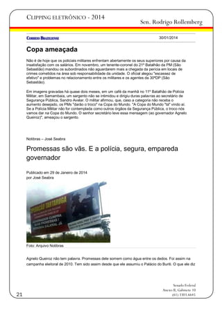 CLIPPING ELETRÔNICO - 2014

Sen. Rodrigo Rollemberg
30/01/2014

Copa ameaçada
Não é de hoje que os policiais militares enfrentam abertamente os seus superiores por causa da
insatisfação com os salários. Em novembro, um tenente-coronel do 21º Batalhão da PM (São
Sebastião) mandou os subordinados não aguardarem mais a chegada da perícia em locais de
crimes cometidos na área sob responsabilidade da unidade. O oficial alegou "escassez de
efetivo" e problemas no relacionamento entre os militares e os agentes da 30ªDP (São
Sebastião).
Em imagens gravadas há quase dois meses, em um café da manhã no 11º Batalhão de Polícia
Militar, em Samambaia, um sargento não se intimidou e dirigiu duras palavras ao secretário de
Segurança Pública, Sandro Avelar. O militar afirmou, que, caso a categoria não receba o
aumento desejado, os PMs "darão o troco" na Copa do Mundo. "A Copa do Mundo "tá" vindo aí.
Se a Polícia Militar não for contemplada como outros órgãos da Segurança Pública, o troco nós
vamos dar na Copa do Mundo. O senhor secretário leve essa mensagem (ao governador Agnelo
Queiroz)", ameaçou o sargento.

Notibras – José Seabra

Promessas são vãs. E a polícia, segura, empareda
governador
Publicado em 29 de Janeiro de 2014
por José Seabra

Foto: Arquivo Notibras

Agnelo Queiroz não tem palavra. Promessas dele somem como água entre os dedos. Foi assim na
campanha eleitoral de 2010. Tem sido assim desde que ele assumiu o Palácio do Buriti. O que ele diz

21

Senado Federal
Anexo II, Gabinete 10
(61) 3303.6645

 