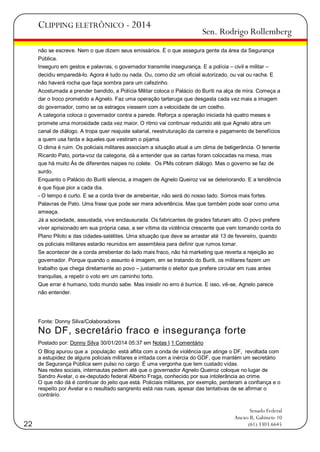 CLIPPING ELETRÔNICO - 2014

Sen. Rodrigo Rollemberg

não se escreve. Nem o que dizem seus emissários. É o que assegura gente da área da Segurança
Pública.
Inseguro em gestos e palavras, o governador transmite insegurança. E a polícia – civil e militar –
decidiu emparedá-lo. Agora é tudo ou nada. Ou, como diz um oficial autorizado, ou vai ou racha. E
não haverá rocha que faça sombra para um cafezinho.
Acostumada a prender bandido, a Polícia Militar coloca o Palácio do Buriti na alça de mira. Começa a
dar o troco prometido a Agnelo. Faz uma operação tartaruga que desgasta cada vez mais a imagem
do governador, como se os estragos viessem com a velocidade de um coelho.
A categoria coloca o governador contra a parede. Reforça a operação iniciada há quatro meses e
promete uma morosidade cada vez maior. O ritmo vai continuar reduzido até que Agnelo abra um
canal de diálogo. A tropa quer reajuste salarial, reestruturação da carreira e pagamento de benefícios
a quem usa farda e àqueles que vestiram o pijama.
O clima é ruim. Os policiais militares associam a situação atual a um clima de beligerância. O tenente
Ricardo Pato, porta-voz da categoria, dá a entender que as cartas foram colocadas na mesa, mas
que há muito Ás de diferentes naipes no colete. Os PMs cobram diálogo. Mas o governo se faz de
surdo.
Enquanto o Palácio do Buriti silencia, a imagem de Agnelo Queiroz vai se deteriorando. E a tendência
é que fique pior a cada dia.
- O tempo é curto. E se a corda tiver de arrebentar, não será do nosso lado. Somos mais fortes.
Palavras de Pato. Uma frase que pode ser mera advertência. Mas que também pode soar como uma
ameaça.
Já a sociedade, assustada, vive enclausurada. Os fabricantes de grades faturam alto. O povo prefere
viver aprisionado em sua própria casa, a ser vítima da violência crescente que vem tomando conta do
Plano Piloto e das cidades-satélites. Uma situação que deve se arrastar até 13 de fevereiro, quando
os policiais militares estarão reunidos em assembleia para definir que rumos tomar.
Se acontecer de a corda arrebentar do lado mais fraco, não há marketing que reverta a rejeição ao
governador. Porque quando o assunto é imagem, em se tratando do Buriti, os militares fazem um
trabalho que chega diretamente ao povo – justamente o eleitor que prefere circular em ruas antes
tranquilas, a repetir o voto em um caminho torto.
Que errar é humano, todo mundo sabe. Mas insistir no erro é burrice. E isso, vê-se, Agnelo parece
não entender.

Fonte: Donny Silva/Colaboradores

No DF, secretário fraco e insegurança forte
Postado por: Donny Silva 30/01/2014 05:37 em Notas I 1 Comentário
O Blog apurou que a população está aflita com a onda de violência que atinge o DF, revoltada com
a estupidez de alguns policiais militares e irritada com a inércia do GDF, que mantém um secretário
de Segurança Pública sem pulso no cargo. É uma vergonha que tem custado vidas.
Nas redes sociais, internautas pedem até que o governador Agnelo Queiroz coloque no lugar de
Sandro Avelar, o ex-deputado federal Alberto Fraga, conhecido por sua intolerância ao crime.
O que não dá é continuar do jeito que está. Policiais militares, por exemplo, perderam a confiança e o
respeito por Avelar e o resultado sangrento está nas ruas, apesar das tentativas de se afirmar o
contrário.

22

Senado Federal
Anexo II, Gabinete 10
(61) 3303.6645

 