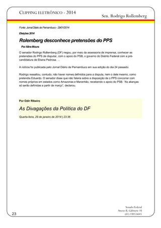CLIPPING ELETRÔNICO - 2014

Sen. Rodrigo Rollemberg

Fonte: Jornal Diário de Pernambuco - 29/01/2014
Eleições 2014

Rolemberg desconhece pretensões do PPS
Por Aline Moura
O senador Rodrigo Rollemberg (DF) negou, por meio da assessoria de imprensa, conhecer as
pretensões do PPS de disputar, com o apoio do PSB, o governo do Distrito Federal com a précandidatura de Eliana Pedrosa. ...
A notícia foi publicada pelo Jornal Diårio de Pernambuco em sua edição do dia 24 passado.
Rodrigo ressaltou, contudo, não haver nomes definidos para a disputa, nem o dele mesmo, como
pretendia Eduardo. O senador disse que não falaria sobre a disposição de o PPS concorrer com
nomes próprios em estados como Amazonas e Maranhão, recebendo o apoio do PSB. ―As alianças
só serão definidas a partir de março‖, declarou.

Por Odir Ribeiro

As Divagações da Política do DF
Quarta-feira, 29 de janeiro de 2014 | 23:36

23

Senado Federal
Anexo II, Gabinete 10
(61) 3303.6645

 