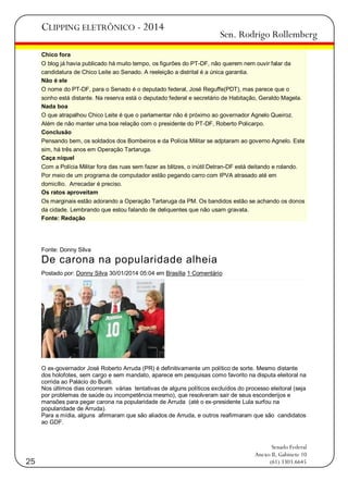 CLIPPING ELETRÔNICO - 2014

Sen. Rodrigo Rollemberg

Chico fora
O blog já havia publicado há muito tempo, os figurões do PT-DF, não querem nem ouvir falar da
candidatura de Chico Leite ao Senado. A reeleição a distrital é a única garantia.
Não é ele
O nome do PT-DF, para o Senado é o deputado federal, José Reguffe(PDT), mas parece que o
sonho está distante. Na reserva está o deputado federal e secretário de Habitação, Geraldo Magela.
Nada boa
O que atrapalhou Chico Leite é que o parlamentar não é próximo ao governador Agnelo Queiroz.
Além de não manter uma boa relação com o presidente do PT-DF, Roberto Policarpo.
Conclusão
Pensando bem, os soldados dos Bombeiros e da Polícia Militar se adptaram ao governo Agnelo. Este
sim, há três anos em Operação Tartaruga.
Caça níquel
Com a Polícia Militar fora das ruas sem fazer as blitzes, o inútil Detran-DF está deitando e rolando.
Por meio de um programa de computador estão pegando carro com IPVA atrasado até em
domicílio. Arrecadar é preciso.
Os ratos aproveitam
Os marginais estão adorando a Operação Tartaruga da PM. Os bandidos estão se achando os donos
da cidade. Lembrando que estou falando de deliquentes que não usam gravata.
Fonte: Redação

Fonte: Donny Silva

De carona na popularidade alheia
Postado por: Donny Silva 30/01/2014 05:04 em Brasília 1 Comentário

O ex-governador José Roberto Arruda (PR) é definitivamente um político de sorte. Mesmo distante
dos holofotes, sem cargo e sem mandato, aparece em pesquisas como favorito na disputa eleitoral na
corrida ao Palácio do Buriti.
Nos últimos dias ocorreram várias tentativas de alguns políticos excluídos do processo eleitoral (seja
por problemas de saúde ou incompetência mesmo), que resolveram sair de seus esconderijos e
mansões para pegar carona na popularidade de Arruda (até o ex-presidente Lula surfou na
popularidade de Arruda).
Para a mídia, alguns afirmaram que são aliados de Arruda, e outros reafirmaram que são candidatos
ao GDF.

25

Senado Federal
Anexo II, Gabinete 10
(61) 3303.6645

 