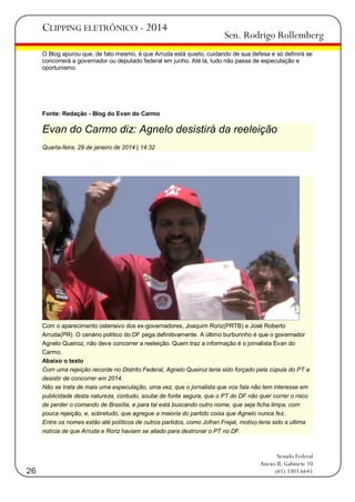 CLIPPING ELETRÔNICO - 2014

Sen. Rodrigo Rollemberg

O Blog apurou que, de fato mesmo, é que Arruda está quieto, cuidando de sua defesa e só definirá se
concorrerá a governador ou deputado federal em junho. Até lá, tudo não passa de especulação e
oportunismo.

Fonte: Redação - Blog do Evan do Carmo

Evan do Carmo diz: Agnelo desistirá da reeleição
Quarta-feira, 29 de janeiro de 2014 | 14:32

Com o aparecimento ostensivo dos ex-governadores, Joaquim Roriz(PRTB) e José Roberto
Arruda(PR). O cenário político do DF pega definitivamente. A último burburinho é que o governador
Agnelo Queiroz, não deve concorrer a reeleição. Quem traz a informação é o jornalista Evan do
Carmo.
Abaixo o texto
Com uma rejeição recorde no Distrito Federal, Agnelo Queiroz teria sido forçado pela cúpula do PT a
desistir de concorrer em 2014.
Não se trata de mais uma especulação, uma vez, que o jornalista que vos fala não tem interesse em
publicidade desta natureza, contudo, soube de fonte segura, que o PT do DF não quer correr o risco
de perder o comando de Brasília, e para tal está buscando outro nome, que seja ficha limpa, com
pouca rejeição, e, sobretudo, que agregue a maioria do partido coisa que Agnelo nunca fez..
Entre os nomes estão até políticos de outros partidos, como Jofran Frejat, motivo teria sido a ultima
notícia de que Arruda e Roriz haviam se aliado para destronar o PT no DF.

26

Senado Federal
Anexo II, Gabinete 10
(61) 3303.6645

 