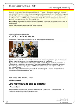 CLIPPING ELETRÔNICO - 2014

Sen. Rodrigo Rollemberg

Segundo minha fonte, há também a possibilidade do PT lançar o Chico Leite, atualmente deputado
distrital pelo PT, também o mais votado na eleição passada, para disputar com Reguffe, pois segundo
os estudados no assunto, acreditam que o eleitor de Brasília vai usar como critério principal na sua
escolha, saber se o candidato, independente do partido tenha um curriculum limpo e um passado
honrado, pois só assim teria uma renovação de fato.
Nota do blog - Agora é só aguardar o desenrolar dos fatos. O jornalista em questão não é sujeito as
especulações.
E mais: essa conversa dentro do PT-DF, não é novidade.

Fonte: Donny Silva/colaboradores

Conflito de interesses
Postado por: Donny Silva 30/01/2014 04:40 em Brasília Deixe um comentário

Definitivamente o PT-DF é uma caixa de surpresas para muitos companheiros que, na maioria das
vezes , ficam chocados com a voracidade de alguns loucos por mais poder.
Alguns assessores do Secretário de Habitação do DF, Geraldo Magela, espalham pela cidade a
notícia de que o governador Agnelo Queiroz não será o candidato petista ao Governo do Distrito
Federal nas próximas eleições, porque o PT teria escolhido Magela para disputar o GDF, por
ter ‖menos rejeição‖.
Em 2010 a disputa foi acirrada nas prévias do PT-DF entre Agnelo e Magela. Novo confronto e
desconforto no primeiro escalão do GDF ?

Fonte: Jornal O Coletivo - 29/01/2014 - - 11:45:19
Trabalhos Legislativos

Ano movimentado para os distritais
Por Jurana Lopes
Na próxima segunda-feira (3 de fevereiro) os trabalhos da CLDF voltam à sua normalidade e os
deputados iniciam o último ano do atual mandato.

27

Senado Federal
Anexo II, Gabinete 10
(61) 3303.6645

 