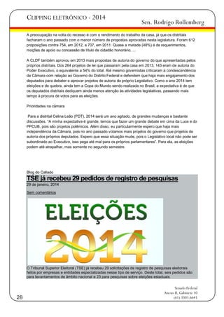 CLIPPING ELETRÔNICO - 2014

Sen. Rodrigo Rollemberg

A preocupação na volta do recesso é com o rendimento do trabalho da casa, já que os distritais
fecharam o ano passado com o menor número de propostas aprovadas nesta legislatura. Foram 612
proposições contra 754, em 2012, e 707, em 2011. Quase a metade (48%) é de requerimentos,
moções de apoio ou concessão de título de cidadão honorário. ...
A CLDF também aprovou em 2013 mais propostas de autoria do governo do que apresentadas pelos
próprios distritais. Dos 264 projetos de lei que passaram pela casa em 2013, 143 eram de autoria do
Poder Executivo, o equivalente a 54% do total. Até mesmo governistas criticaram a condescendência
da Câmara com relação ao Governo do Distrito Federal e defendem que haja mais engajamento dos
deputados para debater e aprovar projetos de autoria do próprio Legislativo. Como o ano 2014 tem
eleições e de quebra, ainda tem a Copa do Mundo sendo realizada no Brasil, a expectativa é de que
os deputados distritais dediquem ainda menos atenção às atividades legislativas, passando mais
tempo à procura de votos para as eleições.
Prioridades na câmara
Para a distrital Celina Leão (PDT), 2014 será um ano agitado, de grandes mudanças e bastante
discussões. ―A minha expectativa é grande, temos que fazer um grande debate em cima da Luos e do
PPCUB, pois são projetos polêmicos. Além disso, eu particularmente espero que haja mais
independência da Câmara, pois no ano passado votamos mais projetos do governo que projetos de
autoria dos próprios deputados. Espero que essa situação mude, pois o Legislativo local não pode ser
subordinado ao Executivo, isso pega até mal para os próprios parlamentares‖. Para ela, as eleições
podem até atrapalhar, mas somente no segundo semestre.

Blog do Callado

TSE já recebeu 29 pedidos de registro de pesquisas
29 de janeiro, 2014
Sem comentários

O Tribunal Superior Eleitoral (TSE) já recebeu 29 solicitações de registro de pesquisas eleitorais
feitos por empresas e entidades especializadas nesse tipo de serviço. Deste total, seis pedidos são
para levantamentos de âmbito nacional e 23 para pesquisas sobre eleições estaduais.

28

Senado Federal
Anexo II, Gabinete 10
(61) 3303.6645

 