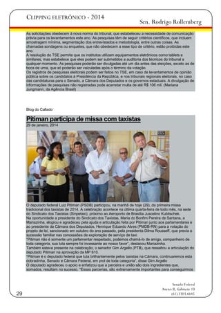 CLIPPING ELETRÔNICO - 2014

Sen. Rodrigo Rollemberg

As solicitações obedecem à nova norma do tribunal, que estabeleceu a necessidade de comunicação
prévia para os levantamentos este ano. As pesquisas têm de seguir critérios científicos, que incluem
amostragem mínima, segmentação dos entrevistados e metodologia, entre outras coisas. As
chamadas sondagens ou enquetes, que não obedecem a esse tipo de critério, estão proibidas este
ano.
A resolução do TSE permite que os institutos utilizem equipamentos eletrônicos como tablets e
similares, mas estabelece que eles podem ser submetidos a auditoria dos técnicos do tribunal a
qualquer momento. As pesquisas poderão ser divulgadas até um dia antes das eleições, exceto as de
boca de urna, que só poderão ser veiculadas após o término da votação.
Os registros de pesquisas eleitorais podem ser feitos no TSE, em caso de levantamentos de opinião
pública sobre os candidatos à Presidência da República, e nos tribunais regionais eleitorais, no caso
das candidaturas para o Senado, a Câmara dos Deputados e os governos estaduais. A divulgação de
informações de pesquisas não registradas pode acarretar multa de até R$ 106 mil. (Mariana
Jungmann, da Agência Brasil)

Blog do Callado

Pitiman participa de missa com taxistas
29 de janeiro, 2014

O deputado federal Luiz Pitiman (PSDB) participou, na manhã de hoje (29), da primeira missa
tradicional dos taxistas de 2014. A celebração acontece na última quarta-feira de todo mês, na sede
do Sindicato dos Taxistas (Sinpetaxi), próximo ao Aeroporto de Brasília Juscelino Kubitschek.
Na oportunidade a presidente do Sindicato dos Taxistas, Maria do Bonfim Pereira de Santana, a
Mariazinha, elogiou e agradeceu pela ajuda e articulação feita por Pitiman junto aos parlamentares e
ao presidente da Câmara dos Deputados, Henrique Eduardo Alves (PMDB-RN) para a votação do
projeto de lei, sancionado em outubro do ano passado, pela presidenta Dilma Rousseff, que previa a
sucessão familiar nas concessões de exploração de serviço de taxi.
―Pitiman não é somente um parlamentar respeitado, podemos chamá-lo de amigo, companheiro de
toda categoria, sua luta sempre foi incessante ao nosso favor‖, destacou Mariazinha.
Também esteve presente na celebração, o senador Gim Argello (PTB), que ressaltou a articulação do
deputado Pitiman na aprovação da MP 610.
―Pitiman é o deputado federal que luta brilhantemente pelos taxistas na Câmara, continuaremos esta
dobradinha, Senado e Câmara Federal, em prol de toda categoria‖, disse Gim Argello
O deputado agradeceu o apoio e enfatizou que a parceira e união são dois ingredientes que,
somados, resultam no sucesso. ―Essas parcerias, são extremamente importantes para conseguirmos

29

Senado Federal
Anexo II, Gabinete 10
(61) 3303.6645

 