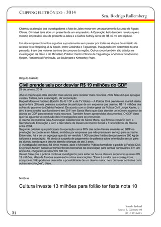 CLIPPING ELETRÔNICO - 2014

Sen. Rodrigo Rollemberg

Chamou a atenção dos investigadores o fato de Jales morar em um apartamento luxuoso de Águas
Claras. O imóvel teria sido um presente de um empresário. A Operação Átrio também revelou que o
mesmo empresário deu de presente a Jales e a Carlos Sidney cerca de R$ 40 mil em espécie.
Um dos empreendimentos erguidos supostamente sem passar por todas as etapas de emissão de
alvarás foi o Shopping Jk & Tower, entre Ceilândia e Taguatinga. Inaugurado em dezembro do ano
passado, é um dos maiores centros de compras da região. Outros cinco também são citados na
investigação da Deco e do Ministério Público: Centro Clínico de Taguatinga, o Vinícius Condomínio
Resort, Residencial Península, Le Boulevard e Kimberley Plain.

Blog do Callado

Civil prende seis por desviar R$ 19 milhões do GDF
29 de janeiro, 2014
Alvo é creche que dizia atender mais alunos para receber mais recursos. Nota falsa diz que açougue
vendeu fraldas para associação, diz corporação
Raquel Morais e Fabiano Bomfim Do G1 DF e da TV Globo – A Polícia Civil prendeu na manhã desta
quarta-feira (29) seis pessoas suspeitas de participar de um esquema que desviou R$ 19 milhões dos
cofres do governo do Distrito Federal. De acordo com o diretor-geral da Polícia Civil, Jorge Xavier, o
alvo é uma creche que funcionava em 2011 em Santa Maria que dizia atender um número superior de
alunos ao GDF para receber mais recursos. Também foram apreendidos documentos. O GDF disse
que vai aguardar a conclusão das investigações para se pronunciar.
A creche era mantida pela Associação Assistencial de Santa Maria, que firmou convênio com a
Secretaria de Educação e com a Secretaria de Desenvolvimento Social e Transferência de Renda
entre 2004.
Segundo policiais que participam da operação,cerca 80% das notas fiscais enviadas ao GDF na
prestação de contas eram falsas, emitidas por empresas que não prestavam serviço para a creche.
Entre elas, há a de um açougue que diz ter vendido 1.900 pacotes fraldas descartáveis e 280 kg de
sal para a associação. Há ainda a suspeita de pagamento de palestra sobre orientação sexual para
os alunos, sendo que a creche atendia crianças de até 3 anos.
A investigação começou há cinco meses, após o Ministério Público formalizar o pedido à Polícia Civil.
Os presos faziam saques e transferências bancárias da associação para contas particulares. Em um
único dia, chegaram a retirar R$ 100 mil.
Xavier disse que a polícia continua investigando para saber se houve desvios superiores a esses R$
19 milhões, além de fraudes envolvendo outras associações. ―Esse é o valor que conseguimos
comprovar. Não podemos descartar a possibilidade de um desvio maior, nem de haver contratos com
outras associações‖, disse.

Notibras

Cultura investe 13 milhões para folião ter festa nota 10

31

Senado Federal
Anexo II, Gabinete 10
(61) 3303.6645

 