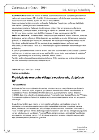 CLIPPING ELETRÔNICO - 2014

Sen. Rodrigo Rollemberg

BLOCOS DE RUA - Além das escolas de samba, o carnaval contará com a programação dos blocos
tradicionais, que receberam R$ 1,6 milhão. A folia começa com o Pré-Carnaval, que reúne todos os
blocos no dia 22 de fevereiro, a partir das 16h, na 302/303 Norte.
As apresentações também ocorrerão em Brasília, Ceilândia e Taguatinga e no Parque da Cidade,
onde haverá a presença do bloco infantil Baratinha.
Na estrutura montada na Esplanada dos Ministérios, o Gran Folia terá grupos como Baratona,
Raparigueiros, Galinho de Brasília, Mamãe Taguá, Menino de Ceilândia, Asé Dudu e bandas locais.
Em 2013, os blocos reuniram mais de 350 mil pessoas. A festa começa sempre às 16h.
PARCERIA PROVADA - A Antarctica será colaboradora do Carnaval de Brasília. Com isso, o circuito
de blocos de rua terá reforço de 300 profissionais que auxiliarão no evento, 360 pontos de banheiros
químicos, 10 tendas de apoio no circuito Gran Folia e 300 placas de sinalização na área do circuito.
Além disso, serão distribuídos 400 kits com guarda-sol, caixas de isopor e uniformes para
ambulantes; 20 mil 'Guias do Folião' e 30 mil brindes para o público e também treinamento para 400
ambulantes.
"É comum que os brasilienses saiam de Brasília para curtir o Carnaval em outras cidades. Queremos
contribuir com os esforços para mostrar que aqui também temos festas organizadas e de qualidade",
afirmou o gerente regional de Marketing da Ambev, Nelson Mattera.
Também serão entregues kits aos catadores de lixo de ONGs parceiras, que farão a coleta seletiva
das latas de alumínio consumidas durante os blocos.

Fonte: Portal Conjur - 29/01/2014 - - 15:56:18
Restrição sem justificativa

Proibição da maconha é ilegal e equivocada, diz juiz do
DF
Por Gabriel Mandel
A inclusão do THC — princípio ativo encontrado na maconha — na categoria de drogas ilícitas no
Brasil não foi justificada, como exige a lei, por parte da Administração Pública. Isso demonstra a
ilegalidade da Portaria 344/1998 do Ministério da Saúde, que complementa o artigo 33 da Lei
11.343/06. Este foi o entendimento do juiz substituto Frederico Ernesto Cardoso Maciel, da 4ª Vara de
Entorpecentes do Distrito Federal, ao absolver um homem acusado de tentar entrar em um presídio
com drogas.
O juiz afirmou também que, mesmo se houvesse tal justificativa, a proibição do consumo de
substâncias químicas deve respeitar os princípios da igualdade, liberdade e dignidade humana.
Assim, afirma que é incoerente que a maconha seja proibida, enquanto o álcool e o tabaco têm a
venda liberada, ―gerando milhões de lucro para os empresários‖. Este fato e a adoração da população
por tais substâncias, de acordo com Frederico Maciel, comprovam que a proibição de ―substâncias
entorpecentes recreativas, como o THC, é fruto de uma cultura atrasada e de política equivocada",
além do desrespeito ao princípio da igualdade. ...

33

Senado Federal
Anexo II, Gabinete 10
(61) 3303.6645

 