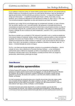 CLIPPING ELETRÔNICO - 2014

Sen. Rodrigo Rollemberg

O juiz analisava a denúncia contra um homem detido quando tentava entrar em uma penitenciária do
Distrito Federal com 52 porções de maconha com peso total de 46 gramas. Após ser abordado por
agentes penitenciários, ele teria admitido que portava a maconha — a droga seria entregue a um
amigo que estava preso — e expelido as porções após forçar o vômito. O juiz disse, em sua
sentença, que a conduta era adequada ao que está escrito no artigo 33, caput, da Lei 11.343, mas
―há inconstitucionalidade e ilegalidade nos atos administrativos que tratam da matéria‖.
Ele afirmou que o artigo 33 da Lei de Drogas exige um complemento normativo, no caso a Portaria
344. No entanto, apontou o juiz, o ato administrativo não apresenta a motivação decorrente da
necessidade de respeito aos direitos e garantias fundamentais e aos princípios previstos no artigo 37
da Constituição. Segundo ele, a portaria carece de motivação e ―não justifica os motivos pelos quais
incluem a restrição de uso e comércio de várias substâncias‖, incluindo o THC, o que já comprovaria
a ilegalidade.
Ele informou também que a proibição do THC enquanto é permitido o uso e a venda de substâncias
como álcool e tabaco é incoerente, retrata o atraso cultural e o equívoco político e viola o princípio da
igualdade. De acordo com Frederico Maciel, ―o THC é reconhecido por vários outros países como
substância entorpecente de caráter recreativo e medicinal‖, e seu uso faz parte da cultura de alguns
locais. O juiz citou o uso recreativo e medicinal na Califórnia, Colorado e na Holanda, além da — à
época — iminente liberação da venda no Uruguai.
Por fim, o juiz disse que diversas autoridades, incluindo um ex-presidente da República — não há
menção ao nome, mas a referência é a Fernando Henrique Cardoso —, já se manifestaram
publicamente sobre a falência da repressão ao tráfico e da proibição ao uso de substâncias
recreativas e de baixo poder nocivo. Ele absolveu o acusado de tentar entrar com drogas na
penitenciária, determinando a destruição da droga.

30/01/2014

390 canários apreendidos
A Polícia Federal (PF) prendeu um homem de 50 anos que transportava ilegalmente 390
pássaros da espécie canário-da-terra dentro da bagagem, na noite da última terça-feira. Morador
de Ceilândia, ele foi detido no Aeroporto Juscelino Kubistchek, em Brasília, quando tentava
despachar os animais. De acordo com a polícia, o voo tinha como destino a cidade de João
Pessoa, na Paraíba.
Um dos funcionários da companhia área ouviu o barulho dos animais vindo das malas e pediu
que o acusado abrisse a bagagem. Ele negou o pedido e, por isso, a PF foi acionada. Os
agentes abriram as três malas e encontraram 11 gaiolas com 390 canários-da-terra. Todas as
aves estavam sem água, comida, ventilação, ou luminosidade.
O homem foi levado para prestar depoimento, e a polícia constatou que ele não tinha
documentação dos animais, nem qualquer autorização para transportá-los. Ainda segundo a PF,
o criminoso já havia sido autuado anteriormente pelo Ibama com 22 canários-da-terra dentro de

34

Senado Federal
Anexo II, Gabinete 10
(61) 3303.6645

 