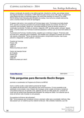 CLIPPING ELETRÔNICO - 2014

Sen. Rodrigo Rollemberg

obriga a construção do presídio e da colônia agrícola, industrial ou similar, para abrigar presos
dos regimes fechado e semiaberto. O MP determina pelo menos novas 190 vagas. O estado tem
verba disponível para a construção desse e de outros três presídios no Entorno. Em 2008,
R$ 38 milhões foram liberados pelo Ministério da Justiça, mas nenhuma unidade está pronta,
como o Correio mostra em série de reportagens.
O espaço onde seria o novo presídio de Formosa segue vazio. O processo se arrasta desde
2012, quando a empresa vencedora da primeira licitação desistiu do contrato. Em 2013, foi
concluído outro processo. Dessa vez, uma briga judicial por causa do terreno emperrou a
construção novamente. Foi feito um acordo e, segundo o MP, as obras podem começar. Apesar
disso, o Correio esteve em Formosa na semana passada e verificou que só havia terra batida no
local.
A promotora de Formosa, Caroline Ianhez, ressalta que o endereço é seguro. "O terreno está
em local ermo, adequado para a finalidade." Ela ressalta que a situação do presídio de Formosa
não suporta a demanda. "Temos de dar estrutura para o cumprimento da pena. Isso é para
prevenir e resguardar a ordem pública", concluiu.
Presídio de Formosa
Presos 108
Vagas 44
Celas 14
Média de presos por cela 8
Centro de Inserção Social
de Anápolis
Presos 437
Vagas 292
Celas 69
Média de presos por cela 6

30/01/2014

Três perguntas para Bernardo Boclin Borges
promotor e coordenador do Programa do Entorno do MPGO
Como o senhor avalia o atual sistema prisional de Goiás?
Um sistema de faz-de-conta. Uma estrutura que nunca funcionou. O único propósito é dar
satisfação à comunidade, mas o Estado não consegue conter a ação criminosa e mantemos
uma pessoa presa por um período curto, sabendo que ela vai voltar ainda pior. Levando em
conta que as verbas foram liberadas pelo Ministério da Justiça em 2008, é um absurdo que as
obras só tenham sido iniciadas no ano passado.
Os presídios do Entorno são eficientes?
Não. Temos pessoas que cometeram crimes e precisam voltar para a sociedade melhores. Mas
elas passam por um sistema que faz voltarem ainda pior. São unidades insalubres, que não

36

Senado Federal
Anexo II, Gabinete 10
(61) 3303.6645

 
