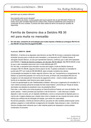 CLIPPING ELETRÔNICO - 2014

Sen. Rodrigo Rollemberg

permitem que os presos melhorem.
Que presídio está na pior situação?
O de Planaltina de Goiás. A preocupação pelo local é grande não só pelo Ministério Público de
Goiás como pelo Conselho Nacional de Justiça (CNJ). Estamos trabalhando para pressionar a
construção da nova unidade. É preciso tirar essa cadeia de dentro da escola por questão de
segurança.

Família de Genoino doa a Delúbio R$ 30
mil para multa no mensalão


Em oito dias, campanha de arrecadação para multa imposta a Delúbio já conseguiu R$ 415 mil
dos R$ 467 mil que tem de pagarO GLOBO

Atualizado: 29/01/14 - 20h49
BRASÍLIA - A família do ex-deputado José Genoino vai doar R$ 30 mil para a campanha criada para
arrecadar recursos para a multa de outro mensaleiro, o ex-tesoureiro do PT Delúbio Soares. O
advogado Claudio Alencar, um dos que representam Genoino, confirmou que o valor será repassado
para Delúbio. A família de Genoino conseguiu, em dez dias, R$ 761.962,60. São R$ 94.448,68 a mais
do que o valor necessário para arcar com a multa definida pelo STF.
Em oito dias, a campanha para arrecadar recursos para pagar a multa de Delúbio Soares já
conseguiu R$ 415.390,86, segundo informa placar do site. O petista condenado no mensalão foi
punido pelo STF com multa de R$ 466.888,90, após correção monetária dos valores.
A arrecadação de doações foi criada, segundo informa o site, por ―companheiros e companheiras‖ de
Delúbio na quarta-feira passada. Em menos de 24 horas, já tinham sido arrecadados R$ 30,6 mil.
A página é um site pessoal sem ferramenta de pagamento online – mesmo modelo adotado pela
família do ex-deputado José Genoino para captar recursos.
O texto de apresentação do site ―Solidariedade a Delúbio‖ afirma que o julgamento do mensalão foi ―o
mais violento processo judicial de exceção de toda nossa história‖, promovido por ―forças do atraso,
derrotadas nas eleições do presidente Lula e da presidenta Dilma‖.
Para doar, o site indica uma conta poupança na Caixa Econômica Federal, em nome de Delúbio. Em
quatro passos – mesmo processo que apontava o site de Genoino – o site indica que o doador
deposite o valor na conta, em um depósito identificado, e envie o comprovante do depósito para o email do site. A página destaca que o doador deve incluir a doação em seu imposto de renda e ainda
reforça que verifique leis de tributação de doação, que variam em cada estado.
Na semana passada, a família de Genoino afirmou que parte do valor recebido poderia ajudar outros
petistas a pagarem a multa definida no julgamento do mensalão. Após alcançar o valor, a família de
Genoino divulgou texto indicando que o valor restante poderia ser repassado a outros petistas
condenados no processo.

37

Senado Federal
Anexo II, Gabinete 10
(61) 3303.6645

 