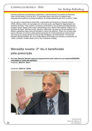 CLIPPING ELETRÔNICO - 2014

Sen. Rodrigo Rollemberg

enfrenta problemas principalmente no Maranhão, onde 64 detentos do presídio de Pedrinhas
foram mortos desde o início de 2013. "O que posso dizer é que horror é a palavra mais
adequada para qualificar as prisões brasileiras. As prisões brasileiras são como o inferno", disse.
Um dia após o nascimento do quinto filho, o governador de Pernambuco, Eduardo Campos
(PSB), informou ontem, em sua página em uma rede social, que Miguel foi diagnosticado com
síndrome de Down. "Hoje (ontem), os médicos confirmaram o que já estava pré-diagnosticado
há algum tempo. Miguel, entre outras características que o fazem muito especial, chegou com a
Síndrome de Down. Seja bem-vindo", escreveu. Mais cedo, ele disse que só tem pensado em
Miguel e agradeceu pelos votos de felicidade e carinho dos eleitores. "Quem me conhece sabe
que eu não paro um minuto e estou sempre pensando em muitos assuntos ao mesmo tempo,
mas hoje eu só consigo pensar em ficar ao lado de Miguel e da minha família." A mulher de
Eduardo, Renata Campos, deu à luz ao filho Miguel de Andrade Lima Campos na terça-feira, às
15h05, no Recife. O bebê nasceu com 51,5cm e pesando 3,455kg.

Mensalão tucano: 2º réu é beneficiado
pela prescrição


Em nota, Eduardo Azeredo nega que esquema tenha sido usado em sua campanhaEZEQUIEL
FAGUNDES E CAROLINA BRÍGIDO )
Publicado: 29/01/14 - 22h11

Atualizado: 29/01/14 - 22h36

39

Senado Federal
Anexo II, Gabinete 10
(61) 3303.6645

 