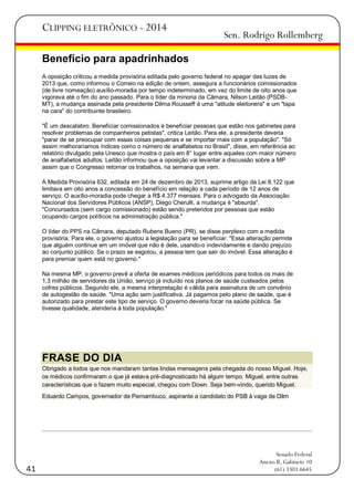CLIPPING ELETRÔNICO - 2014

Sen. Rodrigo Rollemberg

Benefício para apadrinhados
A oposição criticou a medida provisória editada pelo governo federal no apagar das luzes de
2013 que, como informou o Correio na edição de ontem, assegura a funcionários comissionados
(de livre nomeação) auxílio-moradia por tempo indeterminado, em vez do limite de oito anos que
vigorava até o fim do ano passado. Para o líder da minoria da Câmara, Nilson Leitão (PSDBMT), a mudança assinada pela presidente Dilma Rousseff é uma "atitude eleitoreira" e um "tapa
na cara" do contribuinte brasileiro.
"É um descalabro. Beneficiar comissionados é beneficiar pessoas que estão nos gabinetes para
resolver problemas de companheiros petistas", critica Leitão. Para ele, a presidente deveria
"parar de se preocupar com essas coisas pequenas e se importar mais com a população". "Só
assim melhoraríamos índices como o número de analfabetos no Brasil", disse, em referência ao
relatório divulgado pela Unesco que mostra o país em 8° lugar entre aqueles com maior número
de analfabetos adultos. Leitão informou que a oposição vai levantar a discussão sobre a MP
assim que o Congresso retomar os trabalhos, na semana que vem.
A Medida Provisória 632, editada em 24 de dezembro de 2013, suprime artigo da Lei 8.122 que
limitava em oito anos a concessão do benefício em relação a cada período de 12 anos de
serviço. O auxílio-moradia pode chegar a R$ 4.377 mensais. Para o advogado da Associação
Nacional dos Servidores Públicos (ANSP), Diego Cherulli, a mudança é "absurda".
"Concursados (sem cargo comissionado) estão sendo preteridos por pessoas que estão
ocupando cargos políticos na administração pública."
O líder do PPS na Câmara, deputado Rubens Bueno (PR), se disse perplexo com a medida
provisória. Para ele, o governo ajustou a legislação para se beneficiar. "Essa alteração permite
que alguém continue em um imóvel que não é dele, usando-o indevidamente e dando prejuízo
ao conjunto público. Se o prazo se esgotou, a pessoa tem que sair do imóvel. Essa alteração é
para premiar quem está no governo."
Na mesma MP, o governo prevê a oferta de exames médicos periódicos para todos os mais de
1,3 milhão de servidores da União, serviço já incluído nos planos de saúde custeados pelos
cofres públicos. Segundo ele, a mesma interpretação é válida para assinatura de um convênio
de autogestão de saúde. "Uma ação sem justificativa. Já pagamos pelo plano de saúde, que é
autorizado para prestar este tipo de serviço. O governo deveria focar na saúde pública. Se
tivesse qualidade, atenderia à toda população."

FRASE DO DIA
Obrigado a todos que nos mandaram tantas lindas mensagens pela chegada do nosso Miguel. Hoje,
os médicos confirmaram o que já estava pré-diagnosticado há algum tempo. Miguel, entre outras
características que o fazem muito especial, chegou com Down. Seja bem-vindo, querido Miguel.
Eduardo Campos, governador de Pernambuco, aspirante a candidato do PSB à vaga de Dilm

41

Senado Federal
Anexo II, Gabinete 10
(61) 3303.6645

 