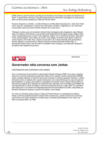 CLIPPING ELETRÔNICO - 2014

Sen. Rodrigo Rollemberg

(PSB) informou pelo Facebook que Miguel de Andrade Lima Campos é portador da Síndrome de
Down. O governador convocou a equipe responsável por administrar sua página na rede social e
ditou um texto que foi postado por volta das 18h de ontem.
No texto, Eduardo e a família - a mulher Renata e os filhos Maria Eduarda (21), João (20), Pedro
(18) e José (9) - agradecem o carinho dos internautas, revelam o diagnóstico e, em uma frase
emocionada, dizem que toda a família crescerá com muito amor.
"Obrigado a todos que nos mandaram tantas lindas mensagens pela chegada do nosso Miguel.
Hoje, os médicos confirmaram o que já estava pré-diagnosticado há algum tempo. Miguel, entre
outras características que o fazem muito especial, chegou com a Síndrome de Down. Seja bemvindo, querido Miguel. Como disse seu irmão, você chegou na família certa! Agora, todos nós
vamos crescer com muito amor, sempre ao seu lado", diz o texto assinado pelo governador e
família. Miguel e a primeira-dama, Renata Campos somente terão alta médica hoje. O
governador passou todo o dia de ontem no hospital, onde conseguiu uma sala para despachar
as ações mais urgentes do governo.

30/01/2014

Governador adia conversa com Jarbas
GOVERNADOR ADIA CONVERSA COM JARBAS
Com o nascimento do quinto filho do governador Eduardo Campos (PSB), ficou para a próxima
semana a conversa reservada que ele teria ontem com o senador Jarbas Vasconcelos (PMDB)
sobre a eleição estadual. O encontro havia sido marcado na semana passada. Eduardo e Jarbas
estvieram juntos no sábado (25), quando almoçaram com outras lideranças na casa de praia do
peemedebista, no Janga, para celebrar a passagem do senador tucano Aloysio Nunes (SP) por
Pernambuco.Apesar de a reeleição de Jarbas ter sido colocada como prioridade pelo PMDB, ele
não está decidido a entrar na disputa. Ainda há burburinhos de que a vaga "dele" na majoritária
seria dada para o ex-ministro da Integração Nacional Fernando Bezerra Coelho, descartado por
Eduardo Campos de disputar o governo do Estado, como deseja.
Em meio ao embaraço para compor a chapa da Frente Popular e à ansiedade dos aliados,
desde a semana passada Eduardo Campos tinha avisado que, quando iniciasse as conversas,
os primeiros com quem entrará em contato serão o senador peemedebista e com João Lyra
Neto (vice-governador, do PSB).

43

Senado Federal
Anexo II, Gabinete 10
(61) 3303.6645

 