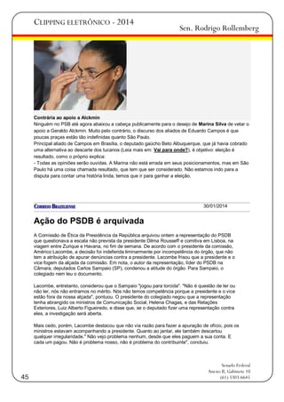 CLIPPING ELETRÔNICO - 2014

Sen. Rodrigo Rollemberg

Contrária ao apoio a Alckmin
Ninguém no PSB até agora abaixou a cabeça publicamente para o desejo de Marina Silva de vetar o
apoio a Geraldo Alckmin. Muito pelo contrário, o discurso dos aliados de Eduardo Campos é que
poucas praças estão tão indefinidas quanto São Paulo.
Principal aliado de Campos em Brasília, o deputado gaúcho Beto Albuquerque, que já havia cobrado
uma alternativa ao descarte dos tucanos (Leia mais em: Vai para onde?), é objetivo: eleição é
resultado, como o próprio explica:
- Todas as opiniões serão ouvidas. A Marina não está errada em seus posicionamentos, mas em São
Paulo há uma coisa chamada resultado, que tem que ser considerado. Não estamos indo para a
disputa para contar uma história linda, temos que ir para ganhar a eleição.

30/01/2014

Ação do PSDB é arquivada
A Comissão de Ética da Presidência da República arquivou ontem a representação do PSDB
que questionava a escala não prevista da presidente Dilma Rousseff e comitiva em Lisboa, na
viagem entre Zurique e Havana, no fim de semana. De acordo com o presidente da comissão,
Américo Lacombe, a decisão foi indeferida liminarmente por incompetência do órgão, que não
tem a atribuição de apurar denúncias contra a presidente. Lacombe frisou que a presidente e o
vice fogem da alçada da comissão. Em nota, o autor da representação, líder do PSDB na
Câmara, deputados Carlos Sampaio (SP), condenou a atitude do órgão. Para Sampaio, o
colegiado nem leu o documento.
Lacombe, entretanto, considerou que o Sampaio "jogou para torcida". "Não é questão de ler ou
não ler, nós não entramos no mérito. Nós não temos competência porque a presidente e o vice
estão fora da nossa alçada", pontuou. O presidente do colegiado negou que a representação
tenha abrangido os ministros de Comunicação Social, Helena Chagas, e das Relações
Exteriores, Luiz Alberto Figueiredo, e disse que, se o deputado fizer uma representação contra
eles, a investigação será aberta.
Mais cedo, porém, Lacombe destacou que não via razão para fazer a apuração de ofício, pois os
ministros estavam acompanhando a presidente. Quanto ao jantar, ele também descartou
qualquer irregularidade." Não vejo problema nenhum, desde que eles paguem a sua conta. E
cada um pagou. Não é problema nosso, não é problema do contribuinte", concluiu.

45

Senado Federal
Anexo II, Gabinete 10
(61) 3303.6645

 