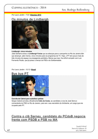 CLIPPING ELETRÔNICO - 2014

Sen. Rodrigo Rollemberg

Por Lauro Jardim - 7:33  Eleições 2014

Os minutos de Lindbergh

Lindbergh: cinco minutos
João Santana avisou a Lindbergh Farias que as alianças para a campanha no Rio de Janeiro têm
que alcançar, pelo menos, cinco minutos para os programas de TV. Hoje, o PT tem pouco mais de
três minutos de espaço na propaganda partidária. Menos que isso, fica difícil competir com Luiz
Fernando Pezão, que já possui o tempo do PSD e do Solidariedade.

Por Lauro Jardim - 15:13  Brasil

Bye bye PT

Convite de Cabral para substituir petista
Sergio Cabral convidou oficialmente Índio da Costa, ex-candidato a vice de José Serra e
comandante do PSD no Rio de Janeiro, para ser o seu secretário do Ambiente, um cargo que era
ocupado pelo PT.

Contra o clã Sarney, candidato do PCdoB negocia
frente com PSDB e PSB no MA

47

Senado Federal
Anexo II, Gabinete 10
(61) 3303.6645

 