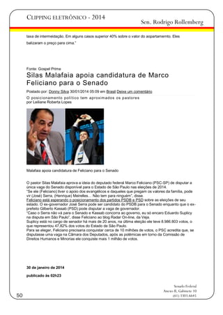 CLIPPING ELETRÔNICO - 2014

Sen. Rodrigo Rollemberg

taxa de intermeidação. Em alguns casos superior 40% sobre o valor do aopartamernto. Eles
balizaram o preço para cima.‖

Fonte: Gospel Prime

Silas Malafaia apoia candidatura de Marco
Feliciano para o Senado
Postado por: Donny Silva 30/01/2014 05:09 em Brasil Deixe um comentário
O posi ci onam ent o pol í t i co t em aproxim ados os p a st ore s
por Leiliane Roberta Lopes

Malafaia apoia candidatura de Feliciano para o Senado
O pastor Silas Malafaia aprova a ideia do deputado federal Marco Feliciano (PSC-SP) de disputar a
única vaga do Senado disponível para o Estado de São Paulo nas eleições de 2014.
―Se ele (Feliciano) tiver o apoio dos evangélicos e daqueles que pregam os valores da família, pode
vir (José) Serra, (Henrique) Meirelles… Não tem para ninguém‖, disse.
Feliciano está esperando o posicionamento dos partidos PSDB e PSD sobre as eleições de seu
estado. O ex-governador José Serra pode ser candidato do PSDB para o Senado enquanto que o exprefeito Gilberto Kassab (PSD) pode disputar a vaga de governador.
―Caso o Serra não vá para o Senado e Kassab concorra ao governo, eu só encaro Eduardo Suplicy
na disputa em São Paulo‖, disse Feliciano ao blog Radar On-line, da Veja.
Suplicy está no cargo de senador há mais de 20 anos, na última eleição ele teve 8.986.803 votos, o
que representou 47,82% dos votos do Estado de São Paulo.
Para se eleger, Feliciano precisaria conquistar cerca de 10 milhões de votos, o PSC acredita que, se
disputasse uma vaga na Câmara dos Deputados, após as polêmicas em torno da Comissão de
Direitos Humanos e Minorias ele conquiste mais 1 milhão de votos.

30 de janeiro de 2014
publicado às 02h23

50

Senado Federal
Anexo II, Gabinete 10
(61) 3303.6645

 