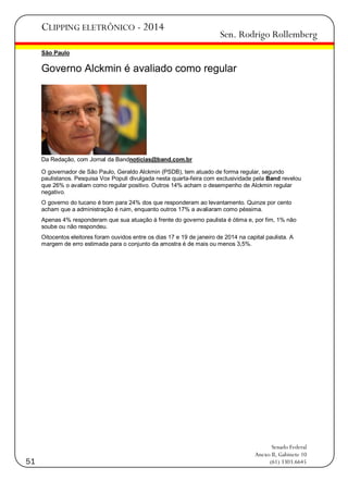 CLIPPING ELETRÔNICO - 2014

Sen. Rodrigo Rollemberg

São Paulo

Governo Alckmin é avaliado como regular

Da Redação, com Jornal da Bandnoticias@band.com.br
O governador de São Paulo, Geraldo Alckmin (PSDB), tem atuado de forma regular, segundo
paulistanos. Pesquisa Vox Populi divulgada nesta quarta-feira com exclusividade pela Band revelou
que 26% o avaliam como regular positivo. Outros 14% acham o desempenho de Alckmin regular
negativo.
O governo do tucano é bom para 24% dos que responderam ao levantamento. Quinze por cento
acham que a administração é ruim, enquanto outros 17% a avaliaram como péssima.
Apenas 4% responderam que sua atuação à frente do governo paulista é ótima e, por fim, 1% não
soube ou não respondeu.
Oitocentos eleitores foram ouvidos entre os dias 17 e 19 de janeiro de 2014 na capital paulista. A
margem de erro estimada para o conjunto da amostra é de mais ou menos 3,5%.

51

Senado Federal
Anexo II, Gabinete 10
(61) 3303.6645

 