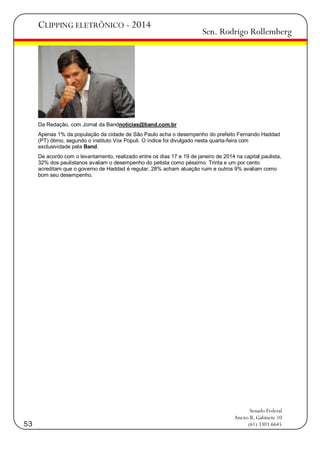CLIPPING ELETRÔNICO - 2014

Sen. Rodrigo Rollemberg

Da Redação, com Jornal da Bandnoticias@band.com.br
Apenas 1% da população da cidade de São Paulo acha o desempenho do prefeito Fernando Haddad
(PT) ótimo, segundo o instituto Vox Populi. O índice foi divulgado nesta quarta-feira com
exclusividade pela Band.
De acordo com o levantamento, realizado entre os dias 17 e 19 de janeiro de 2014 na capital paulista,
32% dos paulistanos avaliam o desempenho do petista como péssimo. Trinta e um por cento
acreditam que o governo de Haddad é regular, 28% acham atuação ruim e outros 9% avaliam como
bom seu desempenho.

53

Senado Federal
Anexo II, Gabinete 10
(61) 3303.6645

 