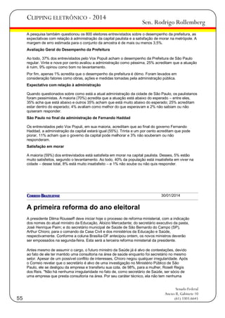 CLIPPING ELETRÔNICO - 2014

Sen. Rodrigo Rollemberg

A pesquisa também questionou os 800 eleitores entrevistados sobre o desempenho da prefeitura, as
expectativas com relação à administração da capital paulista e a satisfação de morar na metrópole. A
margem de erro estimada para o conjunto da amostra é de mais ou menos 3,5%.
Avaliação Geral do Desempenho da Prefeitura
Ao todo, 37% dos entrevistados pelo Vox Populi acham o desempenho da Prefeitura de São Paulo
regular. Vinte e nove por cento avaliou a administração como péssima, 25% acreditam que a atuação
é ruim, 9% opinou como bom no levantamento.
Por fim, apenas 1% acredita que o desempenho da prefeitura é ótimo. Foram levados em
consideração fatores como obras, ações e medidas tomadas pela administração pública.
Expectativa com relação à administração
Quando questionados sobre como está a atual administração da cidade de São Paulo, os paulistanos
foram pessimistas. A maioria (70%) acredita que a atuação está abaixo do esperado – entre eles,
35% acha que está abaixo e outros 35% acham que está muito abaixo do esperado; 25% acreditam
estar dentro do esperado; 4% avaliam como melhor do que esperavam e 2% não sabiam ou não
quiseram responder.
São Paulo no final da administração de Fernando Haddad
Os entrevistados pelo Vox Populi, em sua maioria, acreditam que ao final do governo Fernando
Haddad, a administração da capital estará igual (55%). Trinta e um por cento acreditam que pode
piorar, 11% acham que o governo da capital pode melhorar e 3% não souberam ou não
responderam.
Satisfação em morar
A maioria (59%) dos entrevistados está satisfeita em morar na capital paulista. Desses, 5% estão
muito satisfeitos, segundo o levantamento. Ao todo, 40% da população está insatisfeita em viver na
cidade – desse total, 8% está muito insatisfeito – e 1% não soube ou não quis responder.

30/01/2014

A primeira reforma do ano eleitoral
A presidente Dilma Rousseff deve iniciar hoje o processo de reforma ministerial, com a indicação
dos nomes do atual ministro da Educação, Aloizio Mercadante; do secretário executivo da pasta,
José Henrique Paim; e do secretário municipal de Saúde de São Bernardo do Campo (SP),
Arthur Chioro; para o comando da Casa Civil e dos ministérios da Educação e Saúde,
respectivamente. Conforme a coluna Brasília-DF antecipou ontem, os novos ministros deverão
ser empossados na segunda-feira. Esta será a terceira reforma ministerial da presidente.
Antes mesmo de assumir o cargo, o futuro ministro da Saúde já é alvo de contestações, devido
ao fato de ele ter mantido uma consultoria na área de saúde enquanto foi secretário no mesmo
setor. Apesar de um possível conflito de interesses, Chioro negou qualquer irregularidade. Após
o Correio revelar que o secretário é alvo de uma investigação no Ministério Público de São
Paulo, ele se desligou da empresa e transferiu sua cota, de 98%, para a mulher, Roseli Regis
dos Reis. "Não há nenhuma irregularidade no fato de, como secretário de Saúde, ser sócio de
uma empresa que presta consultoria na área. Por seu caráter técnico, ela não tem nenhuma

55

Senado Federal
Anexo II, Gabinete 10
(61) 3303.6645

 