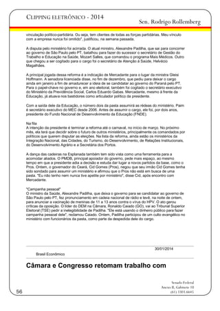 CLIPPING ELETRÔNICO - 2014

Sen. Rodrigo Rollemberg

vinculação político-partidária. Ou seja, tem clientes de todas as forças partidárias. Meu vínculo
com a empresa nunca foi omitido", justificou, na semana passada.
A disputa pelo ministério foi acirrada. O atual ministro, Alexandre Padilha, que sai para concorrer
ao governo de São Paulo pelo PT, batalhou para fazer do sucessor o secretário de Gestão do
Trabalho e Educação na Saúde, Mozart Salles, que comandou o programa Mais Médicos. Outro
que chegou a ser cogitado para o cargo foi o secretário de Atenção à Saúde, Helvécio
Magalhães.
A principal jogada dessa reforma é a indicação de Mercadante para o lugar da ministra Gleisi
Hoffmann. A senadora licenciada disse, no fim de dezembro, que pediu para deixar o cargo
ainda em janeiro a fim de amadurecer a ideia de se candidatar ao governo do Paraná pelo PT.
Para o papel-chave no governo e, em ano eleitoral, também foi cogitado o secretário executivo
do Ministério da Previdência Social, Carlos Eduardo Gabas. Mercadante, mesmo à frente da
Educação, já atuava nos bastidores como articulador político da presidente.
Com a saída dele da Educação, o número dois da pasta assumirá as rédeas do ministério. Paim
é secretário executivo do MEC desde 2006. Antes de assumir o cargo, ele foi, por dois anos,
presidente do Fundo Nacional de Desenvolvimento da Educação (FNDE).
Na fila
A intenção da presidente é terminar a reforma até o carnaval, no início de março. No próximo
mês, ela terá que decidir sobre o futuro de outros ministérios, principalmente os comandados por
políticos que querem disputar as eleições. Na lista da reforma, ainda estão os ministérios da
Integração Nacional, das Cidades, do Turismo, do Desenvolvimento, de Relações Institucionais,
do Desenvolvimento Agrário e a Secretária dos Portos.
A dança das cadeiras na Esplanada também tem sido vista como uma ferramenta para a
acomodar aliados. O PMDB, principal apoiador do governo, pede mais espaço, ao mesmo
tempo em que a presidente adia a decisão e estuda dar lugar a novos partidos da base, como o
Pros. Ontem, o governador do Ceará, Cid Gomes (Pros), negou que seu irmão Cid Gomes tenha
sido sondado para assumir um ministério e afirmou que o Pros não está em busca de uma
pasta. "Eu não tenho nem nunca tive apetite por ministério", disse Cid, após encontro com
Mercadante.
"Campanha pessoal"
O ministro da Saúde, Alexandre Padilha, que deixa o governo para se candidatar ao governo de
São Paulo pelo PT, fez pronunciamento em cadeia nacional de rádio e tevê, na noite de ontem,
para anunciar a vacinação de meninas de 11 a 13 anos contra o vírus do HPV. O ato gerou
críticas da oposição. O líder do DEM na Câmara, Ronaldo Caiado (GO), vai ao Tribunal Superior
Eleitoral (TSE) pedir a inelegibilidade de Padilha. "Ele está usando o dinheiro público para fazer
campanha pessoal dele", reclamou Caiado. Ontem, Padilha participou de um culto evangélico no
ministério com funcionários da pasta, como parte da despedida dele do cargo.

30/01/2014
Brasil Econômico

Câmara e Congresso retomam trabalho com

56

Senado Federal
Anexo II, Gabinete 10
(61) 3303.6645

 