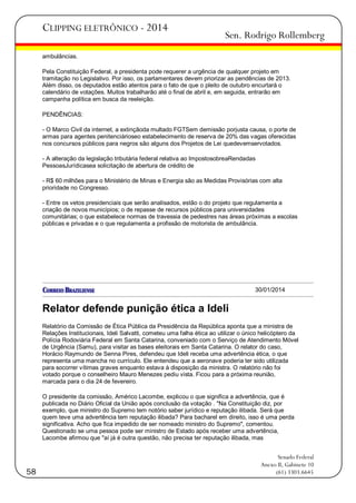 CLIPPING ELETRÔNICO - 2014

Sen. Rodrigo Rollemberg

ambulâncias.
Pela Constituição Federal, a presidenta pode requerer a urgência de qualquer projeto em
tramitação no Legislativo. Por isso, os parlamentares devem priorizar as pendências de 2013.
Além disso, os deputados estão atentos para o fato de que o pleito de outubro encurtará o
calendário de votações. Muitos trabalharão até o final de abril e, em seguida, entrarão em
campanha política em busca da reeleição.
PENDÊNCIAS:
- O Marco Civil da internet, a extinçãoda multado FGTSem demissão porjusta causa, o porte de
armas para agentes penitenciárioseo estabelecimento de reserva de 20% das vagas oferecidas
nos concursos públicos para negros são alguns dos Projetos de Lei quedevemservotados.
- A alteração da legislação tributária federal relativa ao ImpostosobreaRendadas
PessoasJurídicasea solicitação de abertura de crédito de
- R$ 60 milhões para o Ministério de Minas e Energia são as Medidas Provisórias com alta
prioridade no Congresso.
- Entre os vetos presidenciais que serão analisados, estão o do projeto que regulamenta a
criação de novos municípios; o de repasse de recursos públicos para universidades
comunitárias; o que estabelece normas de travessia de pedestres nas áreas próximas a escolas
públicas e privadas e o que regulamenta a profissão de motorista de ambulância.

30/01/2014

Relator defende punição ética a Ideli
Relatório da Comissão de Ética Pública da Presidência da República aponta que a ministra de
Relações Institucionais, Ideli Salvatti, cometeu uma falha ética ao utilizar o único helicóptero da
Polícia Rodoviária Federal em Santa Catarina, conveniado com o Serviço de Atendimento Móvel
de Urgência (Samu), para visitar as bases eleitorais em Santa Catarina. O relator do caso,
Horácio Raymundo de Senna Pires, defendeu que Ideli receba uma advertência ética, o que
representa uma mancha no currículo. Ele entendeu que a aeronave poderia ter sido utilizada
para socorrer vítimas graves enquanto estava à disposição da ministra. O relatório não foi
votado porque o conselheiro Mauro Menezes pediu vista. Ficou para a próxima reunião,
marcada para o dia 24 de fevereiro.
O presidente da comissão, Américo Lacombe, explicou o que significa a advertência, que é
publicada no Diário Oficial da União após conclusão da votação . "Na Constituição diz, por
exemplo, que ministro do Supremo tem notório saber jurídico e reputação ilibada. Será que
quem teve uma advertência tem reputação ilibada? Para bacharel em direito, isso é uma perda
significativa. Acho que fica impedido de ser nomeado ministro do Supremo", comentou.
Questionado se uma pessoa pode ser ministro de Estado após receber uma advertência,
Lacombe afirmou que "aí já é outra questão, não precisa ter reputação ilibada, mas

58

Senado Federal
Anexo II, Gabinete 10
(61) 3303.6645

 