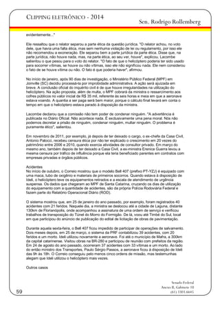 CLIPPING ELETRÔNICO - 2014

Sen. Rodrigo Rollemberg

evidentemente..."
Ele ressaltou que o relator separou a parte ética da questão jurídica. "O relator achou, no voto
dele, que havia uma falta ética, mas sem nenhuma violação de lei ou regulamento, por isso ele
não recomendou a exoneração. Ele separou bem a parte jurídica da parte ética. Disse que, na
parte jurídica, não houve nada, mas, na parte ética, ao seu ver, houve", explicou. Lacombe
salientou o que pesou para o voto do relator. "O fato de que o helicóptero poderia ter sido usado
para socorrer vítimas, se houve ou não vítimas, isso ele não significou nada. Ele nem considerou
o fato de se houve vítima ou não. O fato é que poderia haver", afirmou.
No início de janeiro, após 90 dias de investigação, o Ministério Público Federal (MPF) em
Joinville (SC) decidiu processá-la por improbidade administrativa. A ação será ajuizada em
breve. A conclusão oficial do inquérito civil é de que houve irregularidades na utilização do
helicóptero. Na ação proposta, além de multa, o MPF cobrará da ministra o ressarcimento aos
cofres públicos no valor inicial de R$ 35 mil, referente às seis horas e meia em que a aeronave
estava voando. A quantia a ser paga será bem maior, porque o cálculo final levará em conta o
tempo em que o helicóptero estava parado à disposição da ministra.
Lacombe declarou que a comissão não tem poder de condenar ninguém. "A advertência é
publicada no Diário Oficial. Não acontece nada. É exclusivamente uma pena moral. Nós não
podemos decretar a prisão de ninguém, condenar ninguém, multar ninguém. O problema é
puramente ético", salientou.
Em novembro de 2011, por exemplo, já depois de ter deixado o cargo, o ex-chefe da Casa Civil,
Antonio Palocci, recebeu censura ética por não ter explicado o crescimento em 20 vezes do
patrimônio entre 2006 e 2010, quando exercia atividades de consultor privado. Em março do
mesmo ano, também depois de ter deixado a Casa Civil, a ex-ministra Erenice Guerra levou a
mesma censura por tráfico de influência porque ela teria beneficiado parentes em contratos com
empresas privadas e órgãos públicos.
Acidentes
No início de outubro, o Correio mostrou que o modelo Bell 407 (prefixo PT-YZJ) é equipado com
uma maca, tubo de oxigênio e materiais de primeiros socorros. Quando estava à disposição de
Ideli, o helicóptero teve os equipamentos retirados e a escala de atendimento de urgência
suspensa. Os dados que chegaram ao MPF de Santa Catarina, cruzando os dias de utilização
do equipamento com a quantidade de acidentes, são da própria Polícia Rodoviária Federal e
fazem parte do Relatório Operacional Diário (ROD).
O sistema mostrou que, em 25 de janeiro do ano passado, por exemplo, foram registrados 40
acidentes com 21 feridos. Naquele dia, a ministra se deslocou até a cidade de Laguna, distante
130km de Florianópolis, onde acompanhou a assinatura de uma ordem de serviço e verificou
trabalhos de transposição do Túnel do Morro do Formigão. De lá, voou até Timbé do Sul, local
em que participou do anúncio de publicação do edital de licitação de obras de pavimentação.
Durante aquela sexta-feira, o Bell 407 ficou impedido de participar de operações de salvamento.
Dois meses depois, em 25 de março, o sistema da PRF contabilizou 39 acidentes, com 20
feridos e um morto. Ideli utilizou novamente a aeronave. Foi até o município de Mafra, a 300km
da capital catarinense. Visitou obras na BR-280 e participou de reunião com prefeitos da região.
Em 24 de agosto do ano passado, ocorreram 37 acidentes com 33 vítimas e um morto. Ao lado
do então ministro dos Transportes, Paulo Sérgio Passos, a aeronave ficou à disposição de Ideli
das 9h às 18h. O Correio conseguiu pelo menos cinco ordens de missão, mas testemunhas
alegam que Ideli utilizou o helicóptero mais vezes.
Outros casos

59

Senado Federal
Anexo II, Gabinete 10
(61) 3303.6645

 