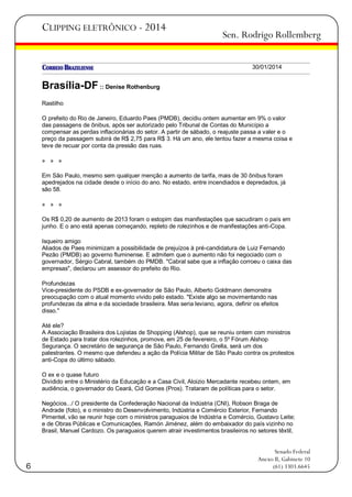 CLIPPING ELETRÔNICO - 2014

Sen. Rodrigo Rollemberg
30/01/2014

Brasília-DF :: Denise Rothenburg
Rastilho
O prefeito do Rio de Janeiro, Eduardo Paes (PMDB), decidiu ontem aumentar em 9% o valor
das passagens de ônibus, após ser autorizado pelo Tribunal de Contas do Município a
compensar as perdas inflacionárias do setor. A partir de sábado, o reajuste passa a valer e o
preço da passagem subirá de R$ 2,75 para R$ 3. Há um ano, ele tentou fazer a mesma coisa e
teve de recuar por conta da pressão das ruas.
» » »
Em São Paulo, mesmo sem qualquer menção a aumento de tarifa, mais de 30 ônibus foram
apedrejados na cidade desde o início do ano. No estado, entre incendiados e depredados, já
são 58.
» » »
Os R$ 0,20 de aumento de 2013 foram o estopim das manifestações que sacudiram o país em
junho. E o ano está apenas começando, repleto de rolezinhos e de manifestações anti-Copa.
Isqueiro amigo
Aliados de Paes minimizam a possibilidade de prejuízos à pré-candidatura de Luiz Fernando
Pezão (PMDB) ao governo fluminense. E admitem que o aumento não foi negociado com o
governador, Sérgio Cabral, também do PMDB. "Cabral sabe que a inflação corroeu o caixa das
empresas", declarou um assessor do prefeito do Rio.
Profundezas
Vice-presidente do PSDB e ex-governador de São Paulo, Alberto Goldmann demonstra
preocupação com o atual momento vivido pelo estado. "Existe algo se movimentando nas
profundezas da alma e da sociedade brasileira. Mas seria leviano, agora, definir os efeitos
disso."
Até ele?
A Associação Brasileira dos Lojistas de Shopping (Alshop), que se reuniu ontem com ministros
de Estado para tratar dos rolezinhos, promove, em 25 de fevereiro, o 5º Fórum Alshop
Segurança. O secretário de segurança de São Paulo, Fernando Grella, será um dos
palestrantes. O mesmo que defendeu a ação da Polícia Militar de São Paulo contra os protestos
anti-Copa do último sábado.
O ex e o quase futuro
Dividido entre o Ministério da Educação e a Casa Civil, Aloizio Mercadante recebeu ontem, em
audiência, o governador do Ceará, Cid Gomes (Pros). Trataram de políticas para o setor.
Negócios.../ O presidente da Confederação Nacional da Indústria (CNI), Robson Braga de
Andrade (foto), e o ministro do Desenvolvimento, Indústria e Comércio Exterior, Fernando
Pimentel, vão se reunir hoje com o ministros paraguaios de Indústria e Comércio, Gustavo Leite;
e de Obras Públicas e Comunicações, Ramón Jiménez, além do embaixador do país vizinho no
Brasil, Manuel Cardozo. Os paraguaios querem atrair investimentos brasileiros no setores têxtil,

6

Senado Federal
Anexo II, Gabinete 10
(61) 3303.6645

 