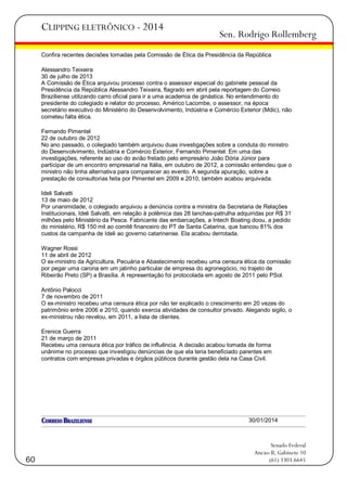 CLIPPING ELETRÔNICO - 2014

Sen. Rodrigo Rollemberg

Confira recentes decisões tomadas pela Comissão de Ética da Presidência da República
Alessandro Teixeira
30 de julho de 2013
A Comissão de Ética arquivou processo contra o assessor especial do gabinete pessoal da
Presidência da República Alessandro Teixeira, flagrado em abril pela reportagem do Correio
Braziliense utilizando carro oficial para ir a uma academia de ginástica. No entendimento do
presidente do colegiado e relator do processo, Américo Lacombe, o assessor, na época
secretário executivo do Ministério do Desenvolvimento, Indústria e Comércio Exterior (Mdic), não
cometeu falta ética.
Fernando Pimentel
22 de outubro de 2012
No ano passado, o colegiado também arquivou duas investigações sobre a conduta do ministro
do Desenvolvimento, Indústria e Comércio Exterior, Fernando Pimentel. Em uma das
investigações, referente ao uso do avião fretado pelo empresário João Dória Júnior para
participar de um encontro empresarial na Itália, em outubro de 2012, a comissão entendeu que o
ministro não tinha alternativa para comparecer ao evento. A segunda apuração, sobre a
prestação de consultorias feita por Pimentel em 2009 e 2010, também acabou arquivada.
Ideli Salvatti
13 de maio de 2012
Por unanimidade, o colegiado arquivou a denúncia contra a ministra da Secretaria de Relações
Institucionais, Ideli Salvatti, em relação à polêmica das 28 lanchas-patrulha adquiridas por R$ 31
milhões pelo Ministério da Pesca. Fabricante das embarcações, a Intech Boating doou, a pedido
do ministério, R$ 150 mil ao comitê financeiro do PT de Santa Catarina, que bancou 81% dos
custos da campanha de Ideli ao governo catarinense. Ela acabou derrotada.
Wagner Rossi
11 de abril de 2012
O ex-ministro da Agricultura, Pecuária e Abastecimento recebeu uma censura ética da comissão
por pegar uma carona em um jatinho particular de empresa do agronegócio, no trajeto de
Ribeirão Preto (SP) a Brasília. A representação foi protocolada em agosto de 2011 pelo PSol.
Antônio Palocci
7 de novembro de 2011
O ex-ministro recebeu uma censura ética por não ter explicado o crescimento em 20 vezes do
patrimônio entre 2006 e 2010, quando exercia atividades de consultor privado. Alegando sigilo, o
ex-ministrou não revelou, em 2011, a lista de clientes.
Erenice Guerra
21 de março de 2011
Recebeu uma censura ética por tráfico de influência. A decisão acabou tomada de forma
unânime no processo que investigou denúncias de que ela teria beneficiado parentes em
contratos com empresas privadas e órgãos públicos durante gestão dela na Casa Civil.

30/01/2014

60

Senado Federal
Anexo II, Gabinete 10
(61) 3303.6645

 