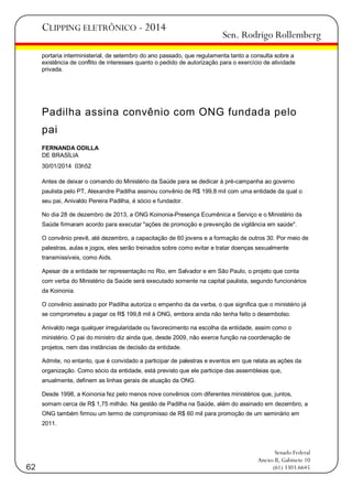 CLIPPING ELETRÔNICO - 2014

Sen. Rodrigo Rollemberg

portaria interministerial, de setembro do ano passado, que regulamenta tanto a consulta sobre a
existência de conflito de interesses quanto o pedido de autorização para o exercício de atividade
privada.

Padilha assina convênio com ONG fundada pelo
pai
FERNANDA ODILLA
DE BRASÍLIA
30/01/2014 03h52
Antes de deixar o comando do Ministério da Saúde para se dedicar à pré-campanha ao governo
paulista pelo PT, Alexandre Padilha assinou convênio de R$ 199,8 mil com uma entidade da qual o
seu pai, Anivaldo Pereira Padilha, é sócio e fundador.
No dia 28 de dezembro de 2013, a ONG Koinonia-Presença Ecumênica e Serviço e o Ministério da
Saúde firmaram acordo para executar "ações de promoção e prevenção de vigilância em saúde".
O convênio prevê, até dezembro, a capacitação de 60 jovens e a formação de outros 30. Por meio de
palestras, aulas e jogos, eles serão treinados sobre como evitar e tratar doenças sexualmente
transmissíveis, como Aids.
Apesar de a entidade ter representação no Rio, em Salvador e em São Paulo, o projeto que conta
com verba do Ministério da Saúde será executado somente na capital paulista, segundo funcionários
da Koinonia.
O convênio assinado por Padilha autoriza o empenho da da verba, o que significa que o ministério já
se comprometeu a pagar os R$ 199,8 mil à ONG, embora ainda não tenha feito o desembolso.
Anivaldo nega qualquer irregularidade ou favorecimento na escolha da entidade, assim como o
ministério. O pai do ministro diz ainda que, desde 2009, não exerce função na coordenação de
projetos, nem das instâncias de decisão da entidade.
Admite, no entanto, que é convidado a participar de palestras e eventos em que relata as ações da
organização. Como sócio da entidade, está previsto que ele participe das assembleias que,
anualmente, definem as linhas gerais de atuação da ONG.
Desde 1998, a Koinonia fez pelo menos nove convênios com diferentes ministérios que, juntos,
somam cerca de R$ 1,75 milhão. Na gestão de Padilha na Saúde, além do assinado em dezembro, a
ONG também firmou um termo de compromisso de R$ 60 mil para promoção de um seminário em
2011.

62

Senado Federal
Anexo II, Gabinete 10
(61) 3303.6645

 