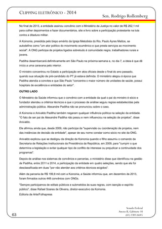 CLIPPING ELETRÔNICO - 2014

Sen. Rodrigo Rollemberg

No final de 2013, a entidade assinou convênio com o Ministério da Justiça no valor de R$ 262,1 mil
para colher depoimentos e fazer documentários, site e livro sobre a participação protestante na luta
contra a ditadura militar.
A Koinonia, presidida pelo bispo emérito da Igreja Metodista do Rio, Paulo Ayres Mattos, se
autodefine como "um ator político do movimento ecumênico e que presta serviços ao movimento
social". A ONG participa de projetos ligados sobretudo à comunidade negra, trabalhadores rurais e
jovens.
Padilha desembarcará definitivamente em São Paulo na próxima semana e, no dia 7, a ideia é que dê
início a uma caravana pelo interior.
O ministro concentrou no Estado a participação em atos oficiais desde o final do ano passado,
quando sua situação de pré-candidato do PT já estava definida. O ministério alegou à época que
Padilha atendia a convites e que São Paulo "concentra o maior número de unidades de saúde, possui
hospitais de excelência e entidades do setor".
OUTRO LADO
O Ministério da Saúde informou que o convênio com a entidade da qual o pai do ministro é sócio e
fundador atendeu a critérios técnicos e que o processo de análise seguiu regras estabelecidas pela
administração pública. Alexandre Padilha não se pronunciou sobre o caso.
A Koinonia e Anivaldo Padilha também negaram qualquer influência política na seleção da entidade.
"O fato de ser pai de Alexandre Padilha não pesou e nem influenciou na seleção de projetos", disse
Anivaldo.
Ele afirmou ainda que, desde 2009, não participa da "supervisão ou coordenação de projetos, nem
das instâncias de decisão da entidade", apesar de seu nome constar como sócio no site da ONG.
Anivaldo explicou que se desligou da direção da Koinonia quando o filho assumiu o comando da
Secretaria de Relações Institucionais da Presidência da República, em 2009, para "cumprir o que
determina a legislação e evitar qualquer tipo de conflito de interesse ou prejudicar a continuidade dos
programas".
Depois de análise nos sistemas de convênios e parcerias, o ministério disse que identificou na gestão
de Padilha, entre 2011 e 2014, a participação da entidade em quatro seleções, sendo que ela foi
desclassificada em duas "por não atender aos critérios técnicos exigidos".
Além da parceria de R$ 199,8 mil com a Koinonia, a Saúde informou que, em dezembro de 2013,
foram firmados outros 448 convênios com ONGs.
"Sempre participamos de editais públicos e submetidos às suas regras, com isenção e espírito
público", disse Rafael Soares de Oliveira, diretor-executivo da Koinonia.
Editoria de Arte/Folhapress

63

Senado Federal
Anexo II, Gabinete 10
(61) 3303.6645

 