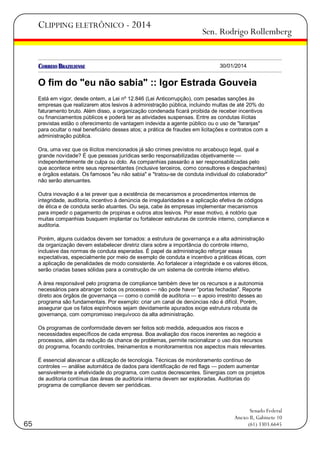 CLIPPING ELETRÔNICO - 2014

Sen. Rodrigo Rollemberg

30/01/2014

O fim do "eu não sabia" :: Igor Estrada Gouveia
Está em vigor, desde ontem, a Lei nº 12.846 (Lei Anticorrupção), com pesadas sanções às
empresas que realizarem atos lesivos à administração pública, incluindo multas de até 20% do
faturamento bruto. Além disso, a organização condenada ficará proibida de receber incentivos
ou financiamentos públicos e poderá ter as atividades suspensas. Entre as condutas ilícitas
previstas estão o oferecimento de vantagem indevida a agente público ou o uso de "laranjas"
para ocultar o real beneficiário desses atos; a prática de fraudes em licitações e contratos com a
administração pública.
Ora, uma vez que os ilícitos mencionados já são crimes previstos no arcabouço legal, qual a
grande novidade? É que pessoas jurídicas serão responsabilizadas objetivamente —
independentemente de culpa ou dolo. As companhias passarão a ser responsabilizadas pelo
que acontece entre seus representantes (inclusive terceiros, como consultores e despachantes)
e órgãos estatais. Os famosos "eu não sabia" e "tratou-se de conduta individual do colaborador"
não serão atenuantes.
Outra inovação é a lei prever que a existência de mecanismos e procedimentos internos de
integridade, auditoria, incentivo à denúncia de irregularidades e a aplicação efetiva de códigos
de ética e de conduta serão atuantes. Ou seja, cabe às empresas implementar mecanismos
para impedir o pagamento de propinas e outros atos lesivos. Por esse motivo, é notório que
muitas companhias busquem implantar ou fortalecer estruturas de controle interno, compliance e
auditoria.
Porém, alguns cuidados devem ser tomados: a estrutura de governança e a alta administração
da organização devem estabelecer diretriz clara sobre a importância do controle interno,
inclusive das normas de conduta esperadas. É papel da administração reforçar essas
expectativas, especialmente por meio de exemplo de conduta e incentivo a práticas éticas, com
a aplicação de penalidades de modo consistente. Ao fortalecer a integridade e os valores éticos,
serão criadas bases sólidas para a construção de um sistema de controle interno efetivo.
A área responsável pelo programa de compliance também deve ter os recursos e a autonomia
necessários para abranger todos os processos — não pode haver "portas fechadas". Reporte
direto aos órgãos de governança — como o comitê de auditoria — e apoio irrestrito desses ao
programa são fundamentais. Por exemplo: criar um canal de denúncias não é difícil. Porém,
assegurar que os fatos espinhosos sejam devidamente apurados exige estrutura robusta de
governança, com compromisso inequívoco da alta administração.
Os programas de conformidade devem ser feitos sob medida, adequados aos riscos e
necessidades específicos de cada empresa. Boa avaliação dos riscos inerentes ao negócio e
processos, além da redução da chance de problemas, permite racionalizar o uso dos recursos
do programa, focando controles, treinamentos e monitoramentos nos aspectos mais relevantes.
É essencial alavancar a utilização de tecnologia. Técnicas de monitoramento contínuo de
controles — análise automática de dados para identificação de red flags — podem aumentar
sensivelmente a efetividade do programa, com custos decrescentes. Sinergias com os projetos
de auditoria contínua das áreas de auditoria interna devem ser exploradas. Auditorias do
programa de compliance devem ser periódicas.

65

Senado Federal
Anexo II, Gabinete 10
(61) 3303.6645

 