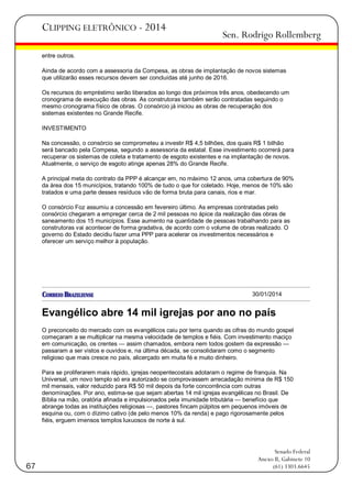 CLIPPING ELETRÔNICO - 2014

Sen. Rodrigo Rollemberg

entre outros.
Ainda de acordo com a assessoria da Compesa, as obras de implantação de novos sistemas
que utilizarão esses recursos devem ser concluídas até junho de 2016.
Os recursos do empréstimo serão liberados ao longo dos próximos três anos, obedecendo um
cronograma de execução das obras. As construtoras também serão contratadas seguindo o
mesmo cronograma físico de obras. O consórcio já iniciou as obras de recuperação dos
sistemas existentes no Grande Recife.
INVESTIMENTO
Na concessão, o consórcio se comprometeu a investir R$ 4,5 bilhões, dos quais R$ 1 bilhão
será bancado pela Compesa, segundo a assessoria da estatal. Esse investimento ocorrerá para
recuperar os sistemas de coleta e tratamento de esgoto existentes e na implantação de novos.
Atualmente, o serviço de esgoto atinge apenas 28% do Grande Recife.
A principal meta do contrato da PPP é alcançar em, no máximo 12 anos, uma cobertura de 90%
da área dos 15 municípios, tratando 100% de tudo o que for coletado. Hoje, menos de 10% são
tratados e uma parte desses resíduos vão de forma bruta para canais, rios e mar.
O consórcio Foz assumiu a concessão em fevereiro último. As empresas contratadas pelo
consórcio chegaram a empregar cerca de 2 mil pessoas no ápice da realização das obras de
saneamento dos 15 municípios. Esse aumento na quantidade de pessoas trabalhando para as
construtoras vai acontecer de forma gradativa, de acordo com o volume de obras realizado. O
governo do Estado decidiu fazer uma PPP para acelerar os investimentos necessários e
oferecer um serviço melhor à população.

30/01/2014

Evangélico abre 14 mil igrejas por ano no país
O preconceito do mercado com os evangélicos caiu por terra quando as cifras do mundo gospel
começaram a se multiplicar na mesma velocidade de templos e fiéis. Com investimento maciço
em comunicação, os crentes — assim chamados, embora nem todos gostem da expressão —
passaram a ser vistos e ouvidos e, na última década, se consolidaram como o segmento
religioso que mais cresce no país, alicerçado em muita fé e muito dinheiro.
Para se proliferarem mais rápido, igrejas neopentecostais adotaram o regime de franquia. Na
Universal, um novo templo só era autorizado se comprovassem arrecadação mínima de R$ 150
mil mensais, valor reduzido para R$ 50 mil depois da forte concorrência com outras
denominações. Por ano, estima-se que sejam abertas 14 mil igrejas evangélicas no Brasil. De
Bíblia na mão, oratória afinada e impulsionados pela imunidade tributária — benefício que
abrange todas as instituições religiosas —, pastores fincam púlpitos em pequenos imóveis de
esquina ou, com o dízimo cativo (de pelo menos 10% da renda) e pago rigorosamente pelos
fiéis, erguem imensos templos luxuosos de norte à sul.

67

Senado Federal
Anexo II, Gabinete 10
(61) 3303.6645

 