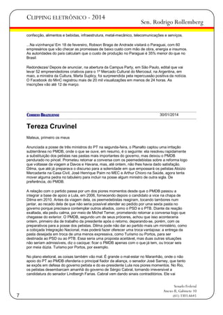 CLIPPING ELETRÔNICO - 2014

Sen. Rodrigo Rollemberg

confecção, alimentos e bebidas, infraestrutura, metal-mecânico, telecomunicações e serviços.
...Na vizinhança/ Em 18 de fevereiro, Robson Braga de Andrade visitará o Paraguai, com 60
empresários que vão checar as promessas de baixo custo com mão de obra, energia e insumos.
As autoridades do país calculam que o custo de produção no Paraguai é 35% menor do que no
Brasil.
Redondezas/ Depois de anunciar, na abertura da Campus Party, em São Paulo, edital que vai
levar 52 empreendedores criativos para o 1º Mercado Cultural do Mercosul, na Argentina, em
maio, a ministra da Cultura, Marta Suplicy, foi surpreendida pela repercussão positiva da notícia.
O Facebook do MinC registrou mais de 20 mil visualizações em menos de 24 horas. As
inscrições vão até 12 de março.

30/01/2014

Tereza Cruvinel
Mateus, primeiro os meus
Anunciada a posse de três ministros do PT na segunda-feira, o Planalto captou uma irritação
subterrânea no PMDB, onde o que se ouve, em resumo, é o seguinte: ela resolveu rapidamente
a substituição dos petistas nas pastas mais importantes do governo, mas deixou o PMDB
pendurado no pincel. Prometeu retomar a conversa com os peemedebistas sobre a reforma logo
que voltasse da viagem a Davos e Havana, mas, até ontem, não lhes havia dado satisfação.
Dilma, que até já preparava o discurso para a solenidade em que empossará os petistas Aloizio
Mercadante na Casa Civil, José Henrique Paim no MEC e Arthur Chioro na Saúde, agora tenta
mover alguma pedra no tabuleiro para incluir na posse algum ministro de outra sigla. De
preferência, do PMDB.
A relação com o partido passa por um dos piores momentos desde que o PMDB passou a
integrar a base de apoio a Lula, em 2006, fornecendo depois o candidato a vice na chapa de
Dilma em 2010. Antes da viagem dela, os peemedebistas reagiram, tocando tambores num
jantar, ao recado dela de que não seria possível atender ao pedido por uma sexta pasta no
governo porque precisava contemplar outros aliados, como o PSD e o PTB. Diante da reação
exaltada, ela pediu calma, por meio de Michel Temer, prometendo retomar a conversa logo que
chegasse do exterior. O PMDB, segundo um de seus próceres, achou que isso aconteceria
ontem, primeiro dia de trabalho da presidente após o retorno, deparando-se, porém, com os
preparativos para a posse dos petistas. Dilma pode não dar ao partido mais um ministério, como
a cobiçada Integração Nacional, mas poderá fazer oferecer uma troca vantajosa: a entrega da
pasta desejada em troca de uma menos expressiva, como Turismo ou Portos, para ser
destinada ao PSD ou ao PTB. Essa seria uma proposta aceitável, mas duas outras situações
não seriam admissíveis, diz o cacique: ficar o PMDB apenas com o que já tem, ou trocar seis
por meia dúzia. Turismo por Portos, por exemplo.
No plano eleitoral, as coisas também vão mal. É grande o mal-estar no Maranhão, onde o não
apoio do PT ao PMDB ofenderia o principal fiador da aliança, o senador José Sarney, que tanto
se expôs em defesa do governo petista e do ex-presidente Lula nos piores momentos. No Rio,
os petistas desembarcam amanhã do governo de Sérgio Cabral, tornando irreversível a
candidatura do senador Lindbergh Farias. Cabral vem dando sinais contraditórios. Ele vai

7

Senado Federal
Anexo II, Gabinete 10
(61) 3303.6645

 