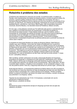 CLIPPING ELETRÔNICO - 2014

Sen. Rodrigo Rollemberg

Rolezinho é problema dos estados
O fenômeno dos rolezinhos foi o tema de uma reunião, na manhã de ontem, no palácio do
Planalto, entre representantes dos lojistas de shopping centers e ministros do governo Dilma. No
encontro, o governo preferiu manter-se neutro em relação aos movimentos. Em nota, a
Secretaria-Geral da Presidência informou apenas que uma nova reunião foi marcada para 25 de
fevereiro, em São Paulo, com diretores de shoppings. Participaram do encontro as ministras da
Igualdade Racial, Luiza Bairros, e da Cultura, Marta Suplicy, além da secretária nacional de
Juventude, Severine Macedo, e do Secretário-Geral da Presidência, Gilberto Carvalho.
Em tom vago, a nota palaciana comenta que "foi reafirmado pelo governo o entendimento de
que o diálogo é o principal instrumento de compreensão e construção de padrões de
convivência com esses eventos". O texto destaca ainda que, para os ministros, existe a
necessidade de "reorientação dos padrões de atuação e da cultura das forças de segurança,
nos diversos níveis da Federação, no sentido de evitar posturas preconceituosas e
discriminatórias ou ações inadequadas e desproporcionais". O documento prossegue
reconhecendo a necessidade de aprofundar as políticas públicas para a juventude nas áreas de
cultura, lazer e esporte.
O presidente da Associação Brasileira de Lojistas de Shopping (Alshop), Nabil Sahyoun,
ressaltou que, para o Planalto, o tema deve ser tratado principalmente com os governos
estaduais. "Eles (os ministros) entendem que é preciso um trabalho pontual com as secretarias
de Segurança de cada estado. E entendem que, quando há um chamamento com 10 mil, 12 mil
pessoas, a prevenção com uso do policiamento é totalmente factível", disse ele, após participar
do encontro. "Nós sugerimos ao governo federal que nos apoiasse, nas conversas com
prefeituras e governos estaduais, para dar utilidade a espaços públicos que hoje estão
subutilizados. É o caso do Sambódromo de São Paulo, que hoje fica ocioso durante 11 meses
do ano", exemplificou Sahyoun.
Além da Alshop, também participaram da reunião a Associação Brasileira de Franchising,
proprietários de shoppings e o presidente da União Geral dos Trabalhadores (UGT), Ricardo
Patah. Sahyoun afirmou que os shoppings continuarão fechando as portas caso haja novas
convocações para rolezinhos com grande número de participantes. "Não há alternativa. Se abre
e acontece algum acidente, o shopping vai ser processado, vai ser considerado inseguro, e isso
nós não podemos admitir. Para nós, a segurança está sempre em primeiro lugar", comentou ele.
Ainda segundo Sahyoun, um levantamento preliminar da Alshop estimou em 25% as perdas do
mês de janeiro por causa dos rolezinhos em lojas de shoppings que foram alvo dos rolezinhos. A
queda se refere à comparação com o mesmo período do ano passado. "Perdem os lojistas,
perdem os próprios funcionários, que deixam de receber suas comissões, e perdem as pessoas
que pretendiam ir ao shopping", avaliou.
"Quando há uma chamamento com 10 mil, 12 mil pessoas, a prevenção com uso do
policiamento é totalmente factível"
Nabil Sahyoun, presidente da Alshop
25%
Percentual da queda no faturamento de lojas em shoppings que foram alvo da ação dos
rolezeiros, em janeiro

70

Senado Federal
Anexo II, Gabinete 10
(61) 3303.6645

 