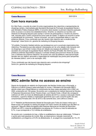 CLIPPING ELETRÔNICO - 2014

Sen. Rodrigo Rollemberg
30/01/2014

Com hora marcada
Em São Paulo, a reunião de ontem foi entre organizadores dos rolezinhos e representantes de
shoppings centers, intermediada pela Secretaria Municipal de Promoção da Igualdade Racial e
pelo Ministério Público Estadual (MPE). O encontro deve resultar no primeiro rolezinho pactuado
entre os jovens e os donos dos estabelecimentos. Amanhã, os rolezeiros se reunirão com
diretores do Shopping Itaquera para acertar o número de participantes e o horário do próximo
rolê, marcado para o centro comercial da Zona Leste da cidade. O objetivo do encontro é evitar
a judicialização do movimento. "Vamos conversar, ver qual a necessidade deles e o que nós
podemos oferecer. Ficou combinado que não haverá mais rolezinho sem a anuência dos
shoppings", disse Sonia Lim, gerente de marketing do Shopping Itaquera.
"(O prefeito, Fernando) Haddad solicitou que tentássemos ouvir a juventude organizadora dos
rolezinhos. Percebemos que eles estavam interessados em ter uma relação mais tranquila com
os shoppings e que tinham muitas críticas em relação aos espaços da prefeitura", disse o
secretário de promoção da Igualdade Racial, Netinho de Paula (PCdoB). Ele informou que a
prefeitura pretende disponibilizar espaços e contratar artistas para promover shows de acordo
com o interesse dos próprios rolezeiros. De acordo com nota da prefeitura, essa aproximação
também tem por objetivo aproveitar a capacidade de mobilização dos jovens para campanhas
de interesse público, como a de vacinação. (AS)
"Ficou combinado que não haverá mais rolezinho sem a anuência dos shoppings"
Sonia Lim, gerente de marketing do Shopping Itaquera

30/01/2014

MEC admite falha no acesso ao ensino
Depois da divulgação do relatório da Organização das Nações Unidas para a Educação, a
Ciência e a Cultura (Unesco) sobre educação no mundo, o Ministério da Educação (MEC)
admitiu ontem que o Brasil falhará no cumprimento de duas metas assinadas com a ONU, em
2000, juntamente com 164 países. De acordo com o presidente do Instituto Nacional de Estudos
e Pesquisas Educacionais Anísio Teixeira (Inep), Luiz Cláudio Costa, o Brasil não conseguirá
melhorar em 50% os níveis de alfabetização de adultos até 2015 e o acesso à educação infantil.
Entretanto, o governo rebateu a organização garantindo que o país cumprirá quatro dos seis
compromissos firmados até o fim de 2015 e não somente dois, como afirma a Unesco.
O 11° Relatório de Monitoramento Global de Educação para Todos da Unesco indica que o
Brasil ocupa a 8ª posição no ranking de países com maior número de adultos que não lêem ou
escrevem. Segundo dados divulgados pela Pesquisa Nacional por Amostra de Domicílios
(PNAD) em 2013, a taxa de analfabetismo de pessoas de 15 anos ou mais foi estimada em
8,7%, o que corresponde a 13,2 milhões de analfabetos.
De acordo com o presidente do Inep, a falha no analfabetismo deve ser relativizada. "O Brasil é
o quinto país mais populoso do mundo. Mas, se observamos a redução (nacional) de
analfabetismo, já chegamos a 91,8% de alfabetizados. E, se pegarmos a população de 15 a 16

71

Senado Federal
Anexo II, Gabinete 10
(61) 3303.6645

 